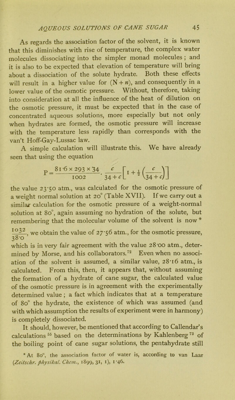 As regards the association factor of the solvent, it is known that this diminishes with rise of temperature, the complex water molecules dissociating into the simpler monad molecules ; and it is also to be expected that elevation of temperature will bring about a dissociation of the solute hydrate. Both these effects will result in a higher value for (N + «), and consequently in a lower value of the osmotic pressure. Without, therefore, taking into consideration at all the influence of the heat of dilution on the osmotic pressure, it must be expected that in the case of concentrated aqueous solutions, more especially but not only when hydrates are formed, the osmotic pressure will increase with the temperature less rapidly than corresponds with the van’t Hoff-Gay-Lussac law. A simple calculation will illustrate this. We have already seen that using the equation r 81-6x293x34 c r ! 1 / c y the value 23*50 atm., was calculated for the osmotic pressure of a weight normal solution at 20° (Table XVII). If we carry out a similar calculation for the osmotic pressure of a weight-normal solution at 8o°, again assuming no hydration of the solute, but remembering that the molecular volume of the solvent is now * 1 °32- we obtain the value of 27*56 atm., for the osmotic pressure, 38*0 which is in very fair agreement with the value 28*00 atm., deter- mined by Morse, and his collaborators.72 Even when no associ- ation of the solvent is assumed, a similar value, 28*16 atm., is calculated. From this, then, it appears that, without assuming the formation of a hydrate of cane sugar, the calculated value of the osmotic pressure is in agreement with the experimentally determined value ; a fact which indicates that at a temperature of 8o° the hydrate, the existence of which was assumed (and with which assumption the results of experiment were in harmony) is completely dissociated. It should, however, be mentioned that according to Callendar’s calculations 55 based on the determinations by Kahlenberg73 of the boiling point of cane sugar solutions, the pentahydrate still *At 8o°, the association factor of water is, according to van Laar {Zeitschr. physikal. Chan., 1899,31, 1), 1*46.