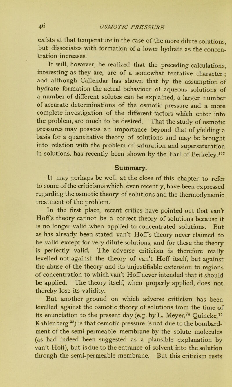 exists at that temperature in the case of the more dilute solutions, but dissociates with formation of a lower hydrate as the concen- tration increases. It will, however, be realized that the preceding calculations, interesting as they are, are of a somewhat tentative character ; and although Callendar has shown that by the assumption of hydrate formation the actual behaviour of aqueous solutions of a number of different solutes can be explained, a larger number of accurate determinations of the osmotic pressure and a more complete investigation of the different factors which enter into the problem, are much to be desired. That the study of osmotic pressures may possess an importance beyond that of yielding a basis for a quantitative theory of solutions and may be brought into relation with the problem of saturation and supersaturation in solutions, has recently been shown by the Earl of Berkeley.133 Summary. It may perhaps be well, at the close of this chapter to refer to some of the criticisms which, even recently, have been expressed regarding the osmotic theory of solutions and the thermodynamic treatment of the problem. In the first place, recent critics have pointed out that van’t Hoff’s theory cannot be a correct theory of solutions because it is no longer valid when applied to concentrated solutions. But as has already been stated van’t Hoff’s theory never claimed to be valid except for very dilute solutions, and for these the theory is perfectly valid. The adverse criticism is therefore really levelled not against the theory of van’t Hoff itself, but against the abuse of the theory and its unjustifiable extension to regions of concentration to which van’t Hoff never intended that it should be applied. The theory itself, when properly applied, does not thereby lose its validity. But another ground on which adverse criticism has been levelled against the osmotic theory of solutions from the time of its enunciation to the present day (e.g. byL. Meyer,74 Quincke,75 Kahlenberg38) is that osmotic pressure is not due to the bombard- ment of the semi-permeable membrane by the solute molecules (as had indeed been suggested as a plausible explanation by van’t Hoff), but is due to the entrance of solvent into the solution through the semi-permeable membrane. But this criticism rests