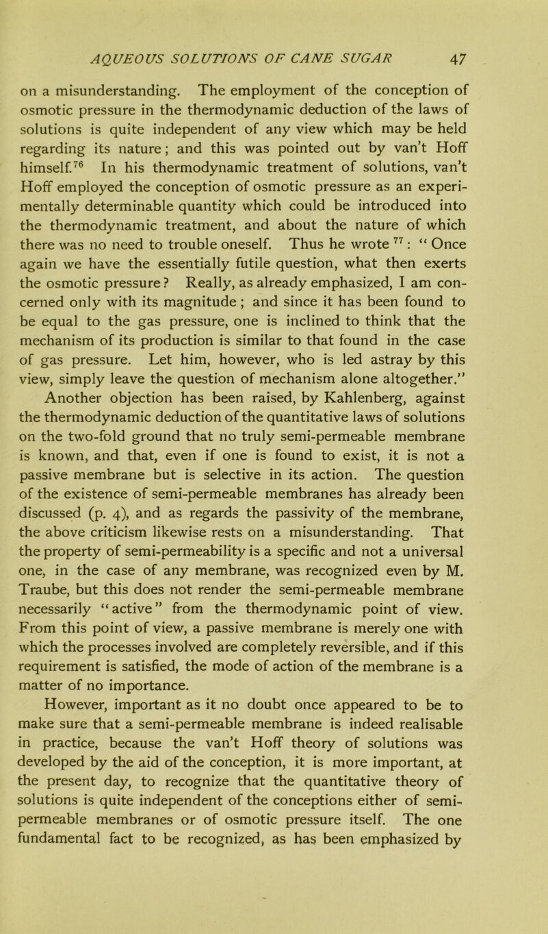 on a misunderstanding. The employment of the conception of osmotic pressure in the thermodynamic deduction of the laws of solutions is quite independent of any view which may be held regarding its nature; and this was pointed out by van’t Hoff himself.76 In his thermodynamic treatment of solutions, van’t Hoff employed the conception of osmotic pressure as an experi- mentally determinable quantity which could be introduced into the thermodynamic treatment, and about the nature of which there was no need to trouble oneself. Thus he wrote 77: “ Once again we have the essentially futile question, what then exerts the osmotic pressure? Really, as already emphasized, I am con- cerned only with its magnitude; and since it has been found to be equal to the gas pressure, one is inclined to think that the mechanism of its production is similar to that found in the case of gas pressure. Let him, however, who is led astray by this view, simply leave the question of mechanism alone altogether.” Another objection has been raised, by Kahlenberg, against the thermodynamic deduction of the quantitative laws of solutions on the two-fold ground that no truly semi-permeable membrane is known, and that, even if one is found to exist, it is not a passive membrane but is selective in its action. The question of the existence of semi-permeable membranes has already been discussed (p. 4), and as regards the passivity of the membrane, the above criticism likewise rests on a misunderstanding. That the property of semi-permeability is a specific and not a universal one, in the case of any membrane, was recognized even by M. Traube, but this does not render the semi-permeable membrane necessarily “active” from the thermodynamic point of view. From this point of view, a passive membrane is merely one with which the processes involved are completely reversible, and if this requirement is satisfied, the mode of action of the membrane is a matter of no importance. However, important as it no doubt once appeared to be to make sure that a semi-permeable membrane is indeed realisable in practice, because the van’t Hoff theory of solutions was developed by the aid of the conception, it is more important, at the present day, to recognize that the quantitative theory of solutions is quite independent of the conceptions either of semi- permeable membranes or of osmotic pressure itself. The one fundamental fact to be recognized, as has been emphasized by