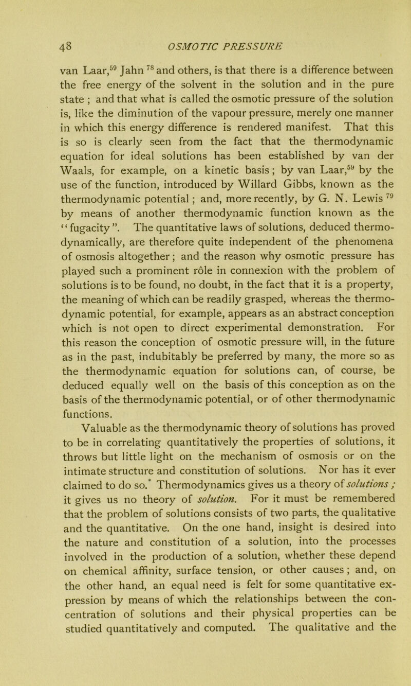 van Laar,59 Jahn 78 and others, is that there is a difference between the free energy of the solvent in the solution and in the pure state ; and that what is called the osmotic pressure of the solution is, like the diminution of the vapour pressure, merely one manner in which this energy difference is rendered manifest. That this is so is clearly seen from the fact that the thermodynamic equation for ideal solutions has been established by van der Waals, for example, on a kinetic basis; by van Laar,59 by the use of the function, introduced by Willard Gibbs, known as the thermodynamic potential; and, more recently, by G. N. Lewis 79 by means of another thermodynamic function known as the “ fugacity The quantitative laws of solutions, deduced thermo- dynamically, are therefore quite independent of the phenomena of osmosis altogether; and the reason why osmotic pressure has played such a prominent role in connexion with the problem of solutions is to be found, no doubt, in the fact that it is a property, the meaning of which can be readily grasped, whereas the thermo- dynamic potential, for example, appears as an abstract conception which is not open to direct experimental demonstration. For this reason the conception of osmotic pressure will, in the future as in the past, indubitably be preferred by many, the more so as the thermodynamic equation for solutions can, of course, be deduced equally well on the basis of this conception as on the basis of the thermodynamic potential, or of other thermodynamic functions. Valuable as the thermodynamic theory of solutions has proved to be in correlating quantitatively the properties of solutions, it throws but little light on the mechanism of osmosis or on the intimate structure and constitution of solutions. Nor has it ever claimed to do so/ Thermodynamics gives us a theory o{solutions ; it gives us no theory of solution. For it must be remembered that the problem of solutions consists of two parts, the qualitative and the quantitative. On the one hand, insight is desired into the nature and constitution of a solution, into the processes involved in the production of a solution, whether these depend on chemical affinity, surface tension, or other causes; and, on the other hand, an equal need is felt for some quantitative ex- pression by means of which the relationships between the con- centration of solutions and their physical properties can be studied quantitatively and computed. The qualitative and the