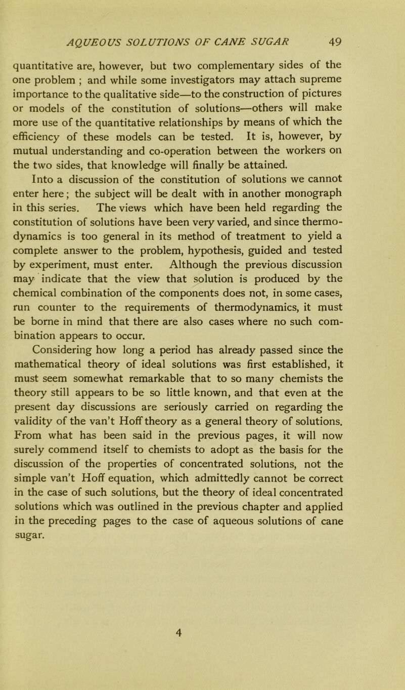 quantitative are, however, but two complementary sides of the one problem ; and while some investigators may attach supreme importance to the qualitative side—to the construction of pictures or models of the constitution of solutions—others will make more use of the quantitative relationships by means of which the efficiency of these models can be tested. It is, however, by mutual understanding and co-operation between the workers on the two sides, that knowledge will finally be attained. Into a discussion of the constitution of solutions we cannot enter here; the subject will be dealt with in another monograph in this series. The views which have been held regarding the constitution of solutions have been very varied, and since thermo- dynamics is too general in its method of treatment to yield a complete answer to the problem, hypothesis, guided and tested by experiment, must enter. Although the previous discussion may indicate that the view that solution is produced by the chemical combination of the components does not, in some cases, run counter to the requirements of thermodynamics, it must be borne in mind that there are also cases where no such com- bination appears to occur. Considering how long a period has already passed since the mathematical theory of ideal solutions was first established, it must seem somewhat remarkable that to so many chemists the theory still appears to be so little known, and that even at the present day discussions are seriously carried on regarding the validity of the van’t Hoff theory as a general theory of solutions. From what has been said in the previous pages, it will now surely commend itself to chemists to adopt as the basis for the discussion of the properties of concentrated solutions, not the simple van’t Hoff equation, which admittedly cannot be correct in the case of such solutions, but the theory of ideal concentrated solutions which was outlined in the previous chapter and applied in the preceding pages to the case of aqueous solutions of cane sugar. 4