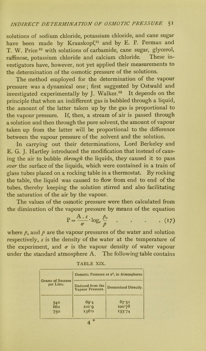 solutions of sodium chloride, potassium chloride, and cane sugar have been made by Krauskopf,81 and by E. P. Perman and T. W. Price82 with solutions of carbamide, cane sugar, glycerol, raffinose, potassium chloride and calcium chloride. These in- vestigators have, however, not yet applied their measurements to the determination of the osmotic pressure of the solutions. The method employed for the determination of the vapour pressure was a dynamical one; first suggested by Ostwald and investigated experimentally by J. Walker.83 It depends on the principle that when an indifferent gas is bubbled through a liquid, the amount of the latter taken up by the gas is proportional to the vapour pressure. If, then, a stream of air is passed through a solution and then through the pure solvent, the amount of vapour taken up from the latter will be proportional to the difference between the vapour pressure of the solvent and the solution. In carrying out their determinations, Lord Berkeley and E. G. J. Hartley introduced the modification that instead of caus- ing the air to bubble through the liquids, they caused it to pass over the surface of the liquids, which were contained in a train of glass tubes placed on a rocking table in a thermostat. By rocking the table, the liquid was caused to flow from end to end of the tubes, thereby keeping the solution stirred and also facilitating the saturation of the air by the vapour. The values of the osmotic pressure were then calculated from the diminution of the vapour pressure by means of the equation A .s . p0 —' log 7 <T p (!7) where p0 and p are the vapour pressures of the water and solution respectively, s is the density of the water at the temperature of the experiment, and a is the vapour density of water vapour under the standard atmosphere A. The following table contains TABLE XIX. Grams of Sucrose per Litre. Osmotic Pressure at o°, in Atmospheres Deduced from the Vapour Pressure. Determined Directly. 540 69*4 67*51 660 ioi’g 100*78 750 136*0 13374