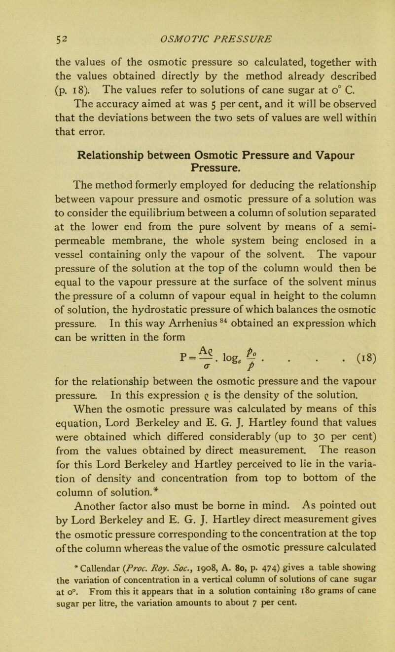 the values of the osmotic pressure so calculated, together with the values obtained directly by the method already described (p. 18). The values refer to solutions of cane sugar at o° C. The accuracy aimed at was 5 per cent, and it will be observed that the deviations between the two sets of values are well within that error. Relationship between Osmotic Pressure and Vapour Pressure. The method formerly employed for deducing the relationship between vapour pressure and osmotic pressure of a solution was to consider the equilibrium between a column of solution separated at the lower end from the pure solvent by means of a semi- permeable membrane, the whole system being enclosed in a vessel containing only the vapour of the solvent. The vapour pressure of the solution at the top of the column would then be equal to the vapour pressure at the surface of the solvent minus the pressure of a column of vapour equal in height to the column of solution, the hydrostatic pressure of which balances the osmotic pressure. In this way ArrheniusS4 obtained an expression which can be written in the form P= — • loge § . <J p (18) for the relationship between the osmotic pressure and the vapour pressure. In this expression (> is the density of the solution. When the osmotic pressure was calculated by means of this equation, Lord Berkeley and E. G. J. Hartley found that values were obtained which differed considerably (up to 30 per cent) from the values obtained by direct measurement. The reason for this Lord Berkeley and Hartley perceived to lie in the varia- tion of density and concentration from top to bottom of the column of solution.* Another factor also must be borne in mind. As pointed out by Lord Berkeley and E. G. J. Hartley direct measurement gives the osmotic pressure corresponding to the concentration at the top of the column whereas the value of the osmotic pressure calculated * Callendar (Proc. Roy. Soc., 1908, A. 80, p. 474) gives a table showing the variation of concentration in a vertical column of solutions of cane sugar at o°. From this it appears that in a solution containing 180 grams of cane sugar per litre, the variation amounts to about 7 per cent.