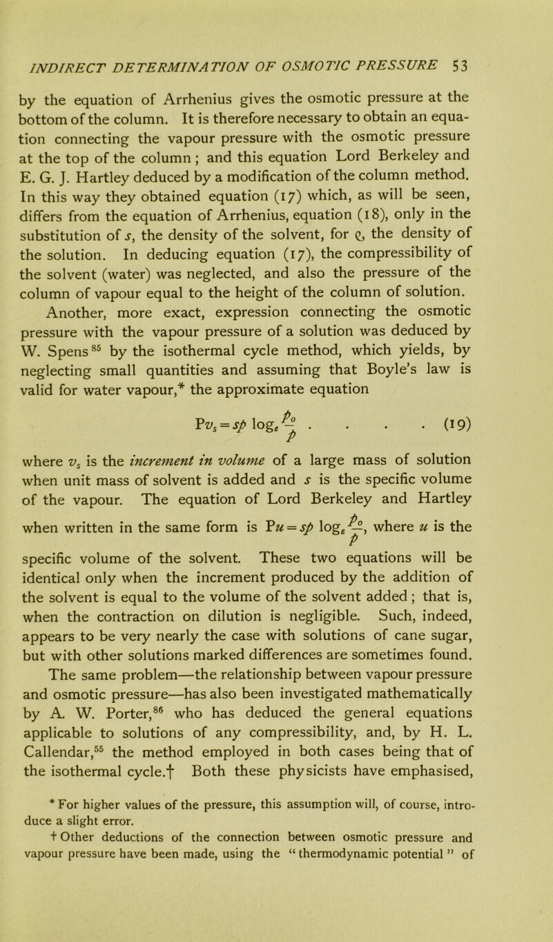 by the equation of Arrhenius gives the osmotic pressure at the bottom of the column. It is therefore necessary to obtain an equa- tion connecting the vapour pressure with the osmotic pressure at the top of the column; and this equation Lord Berkeley and E. G. J. Hartley deduced by a modification of the column method. In this way they obtained equation (17) which, as will be seen, differs from the equation of Arrhenius, equation (18), only in the substitution of s, the density of the solvent, for q, the density of the solution. In deducing equation (17), the compressibility of the solvent (water) was neglected, and also the pressure of the column of vapour equal to the height of the column of solution. Another, more exact, expression connecting the osmotic pressure with the vapour pressure of a solution was deduced by W. Spens85 by the isothermal cycle method, which yields, by neglecting small quantities and assuming that Boyle’s law is valid for water vapour,* the approximate equation ¥vs = sp\og/~ . . . • (19) P where vs is the increment in volume of a large mass of solution when unit mass of solvent is added and s is the specific volume of the vapour. The equation of Lord Berkeley and Hartley when written in the same form is Pu = sp loge —, where u is the P specific volume of the solvent. These two equations will be identical only when the increment produced by the addition of the solvent is equal to the volume of the solvent added; that is, when the contraction on dilution is negligible. Such, indeed, appears to be very nearly the case with solutions of cane sugar, but with other solutions marked differences are sometimes found. The same problem—the relationship between vapour pressure and osmotic pressure—has also been investigated mathematically by A. W. Porter,86 who has deduced the general equations applicable to solutions of any compressibility, and, by H. L. Callendar,55 the method employed in both cases being that of the isothermal cycle, f Both these physicists have emphasised, * For higher values of the pressure, this assumption will, of course, intro- duce a slight error. + Other deductions of the connection between osmotic pressure and vapour pressure have been made, using the “ thermodynamic potential ” of