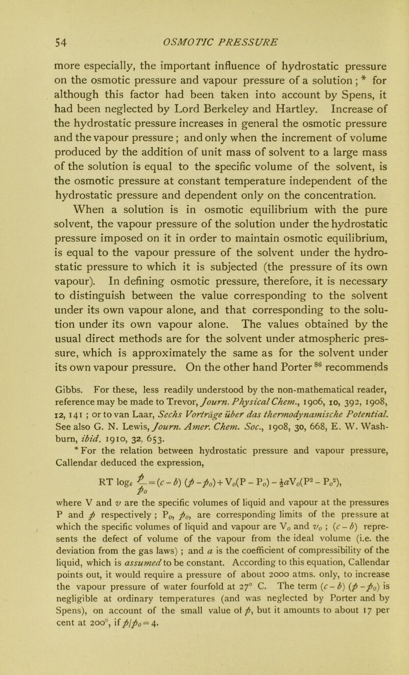 more especially, the important influence of hydrostatic pressure on the osmotic pressure and vapour pressure of a solution; * for although this factor had been taken into account by Spens, it had been neglected by Lord Berkeley and Hartley. Increase of the hydrostatic pressure increases in general the osmotic pressure and the vapour pressure ; and only when the increment of volume produced by the addition of unit mass of solvent to a large mass of the solution is equal to the specific volume of the solvent, is the osmotic pressure at constant temperature independent of the hydrostatic pressure and dependent only on the concentration. When a solution is in osmotic equilibrium with the pure solvent, the vapour pressure of the solution under the hydrostatic pressure imposed on it in order to maintain osmotic equilibrium, is equal to the vapour pressure of the solvent under the hydro- static pressure to which it is subjected (the pressure of its own vapour). In defining osmotic pressure, therefore, it is necessary to distinguish between the value corresponding to the solvent under its own vapour alone, and that corresponding to the solu- tion under its own vapour alone. The values obtained by the usual direct methods are for the solvent under atmospheric pres- sure, which is approximately the same as for the solvent under its own vapour pressure. On the other hand Porter86 recommends Gibbs. For these, less readily understood by the non-mathematical reader, reference may be made to Trevor, Joicr?i. Physical Chem., 1906, 10, 392, 1908, 12, 141 ; or to van Laar, Seeks Vortriige iiber das thermodynamische Potential. See also G. N. Lewis,Journ. Amer. Chem. Soc., 1908, 30, 668, E. W. Wash- burn, ibid. 1910, 32, 653. *For the relation between hydrostatic pressure and vapour pressure, Callendar deduced the expression, RT log. L = (c-b)(fi -fi0) + V„(P - Pi) - i«V„( P2 - P„!), po where V and v are the specific volumes of liquid and vapour at the pressures P and ft respectively ; P0, ft0) are corresponding limits of the pressure at which the specific volumes of liquid and vapour are V0 and v0 ; (c - b) repre- sents the defect of volume of the vapour from the ideal volume (i.e. the deviation from the gas laws) ; and a is the coefficient of compressibility of the liquid, which is assumed to be constant. According to this equation, Callendar points out, it would require a pressure of about 2000 atms. only, to increase the vapour pressure of water fourfold at 270 C. The term (c-b) (p-fto) is negligible at ordinary temperatures (and was neglected by Porter and by Spens), on account of the small value of p, but it amounts to about 17 per cent at 200°, ifplfto—4.