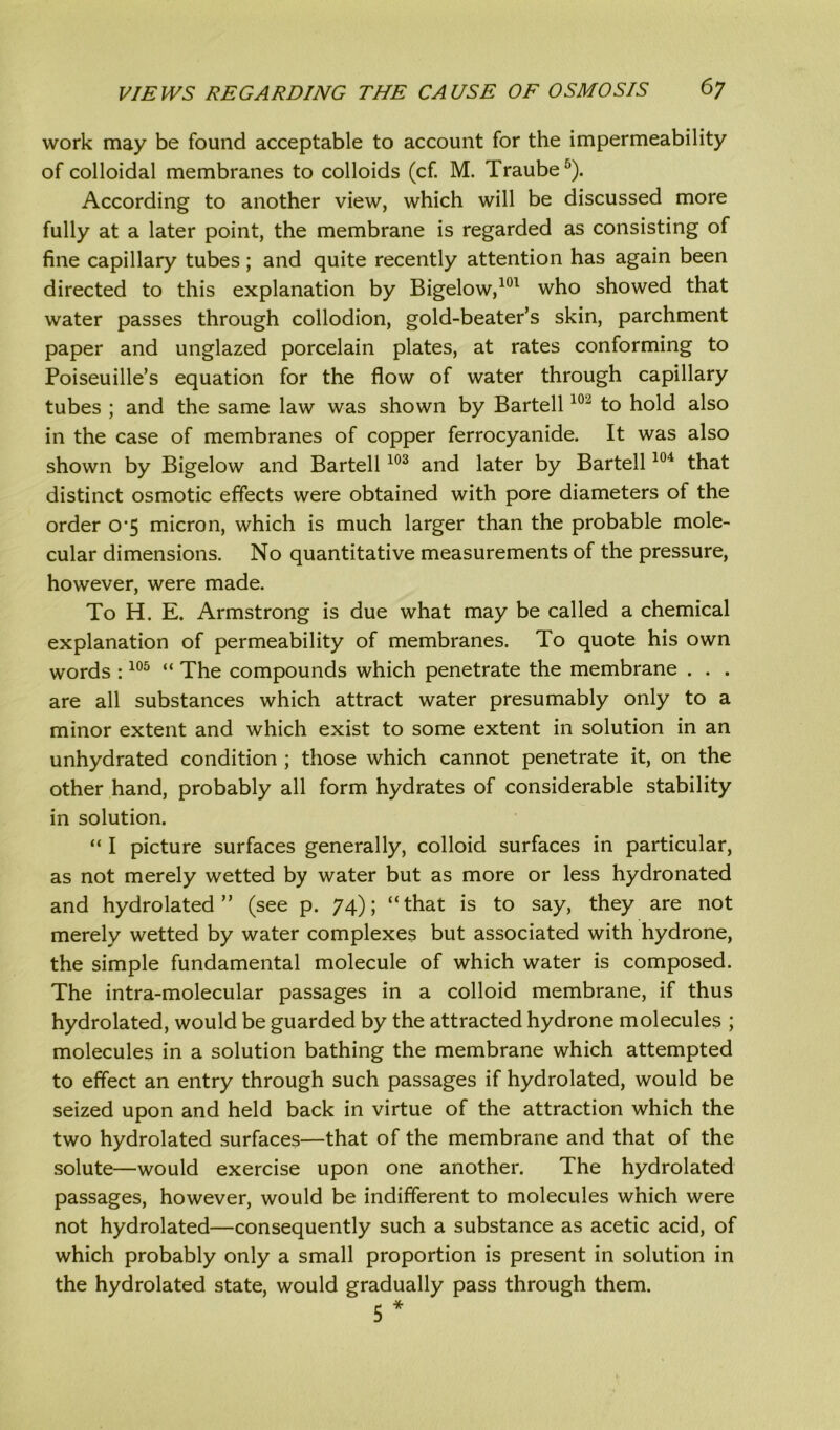 work may be found acceptable to account for the impermeability of colloidal membranes to colloids (cf. M. Traube5). According to another view, which will be discussed more fully at a later point, the membrane is regarded as consisting of fine capillary tubes; and quite recently attention has again been directed to this explanation by Bigelow,101 who showed that water passes through collodion, gold-beater’s skin, parchment paper and unglazed porcelain plates, at rates conforming to Poiseuille’s equation for the flow of water through capillary tubes ; and the same law was shown by Bartell102 to hold also in the case of membranes of copper ferrocyanide. It was also shown by Bigelow and Bartell103 and later by Bartell104 that distinct osmotic effects were obtained with pore diameters of the order 0*5 micron, which is much larger than the probable mole- cular dimensions. No quantitative measurements of the pressure, however, were made. To H. E. Armstrong is due what may be called a chemical explanation of permeability of membranes. To quote his own words :105 “ The compounds which penetrate the membrane . . . are all substances which attract water presumably only to a minor extent and which exist to some extent in solution in an unhydrated condition ; those which cannot penetrate it, on the other hand, probably all form hydrates of considerable stability in solution. “ I picture surfaces generally, colloid surfaces in particular, as not merely wetted by water but as more or less hydronated and hydrolated ” (see p. 74); “that is to say, they are not merely wetted by water complexes but associated with hydrone, the simple fundamental molecule of which water is composed. The intra-molecular passages in a colloid membrane, if thus hydrolated, would be guarded by the attracted hydrone molecules ; molecules in a solution bathing the membrane which attempted to effect an entry through such passages if hydrolated, would be seized upon and held back in virtue of the attraction which the two hydrolated surfaces—that of the membrane and that of the solute—would exercise upon one another. The hydrolated passages, however, would be indifferent to molecules which were not hydrolated—consequently such a substance as acetic acid, of which probably only a small proportion is present in solution in the hydrolated state, would gradually pass through them. 5 *