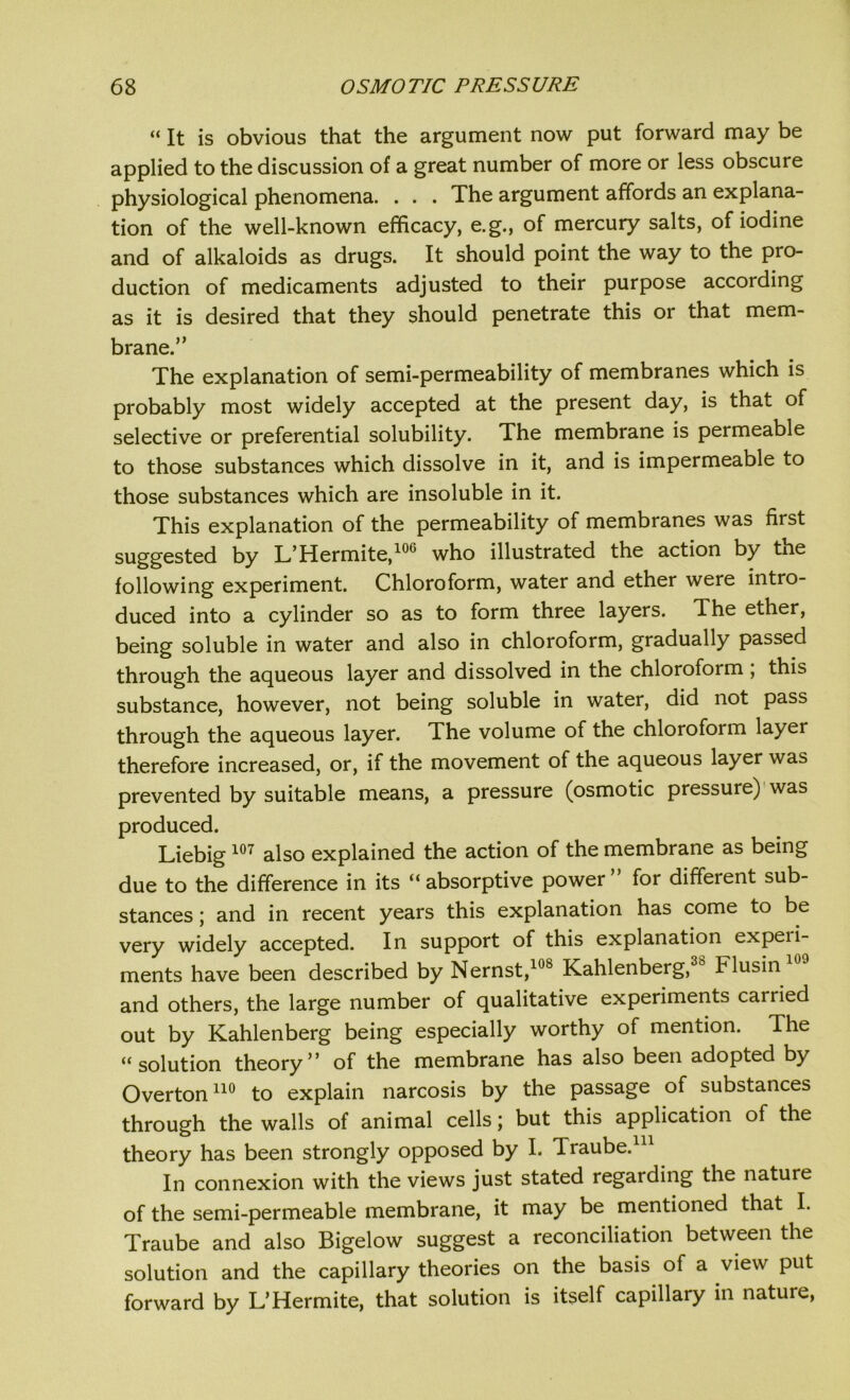 “ It is obvious that the argument now put forward may be applied to the discussion of a great number of more or less obscure physiological phenomena. . . . The argument affords an explana- tion of the well-known efficacy, e.g., of mercury salts, of iodine and of alkaloids as drugs. It should point the way to the pro- duction of medicaments adjusted to their purpose according as it is desired that they should penetrate this or that mem- brane.” The explanation of semi-permeability of membranes which is probably most widely accepted at the present day, is that of selective or preferential solubility. The membrane is permeable to those substances which dissolve in it, and is impermeable to those substances which are insoluble in it. This explanation of the permeability of membranes was first suggested by L’Hermite,100 who illustrated the action by the following experiment. Chloroform, water and ether were intro- duced into a cylinder so as to form three layers. The ether, being soluble in water and also in chloroform, gradually passed through the aqueous layer and dissolved in the chloroform ; this substance, however, not being soluble in water, did not pass through the aqueous layer. The volume of the chloroform layer therefore increased, or, if the movement of the aqueous layer was prevented by suitable means, a pressure (osmotic pressure) was produced. Liebig107 also explained the action of the membrane as being due to the difference in its “absorptive power” for different sub- stances ; and in recent years this explanation has come to be very widely accepted. In support of this explanation expeii- ments have been described by Nernst,108 Kahlenberg, Flusin and others, the large number of qualitative experiments carried out by Kahlenberg being especially worthy of mention. The “solution theory” of the membrane has also been adopted by Overton110 to explain narcosis by the passage of substances through the walls of animal cells; but this application of the theory has been strongly opposed by I. Traube. In connexion with the views just stated regarding the nature of the semi-permeable membrane, it may be mentioned that I. Traube and also Bigelow suggest a reconciliation between the solution and the capillary theories on the basis of a view put forward by L’Hermite, that solution is itself capillary in nature,