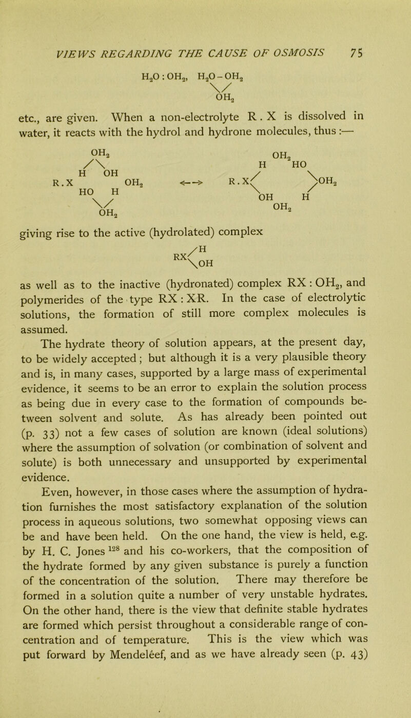 H20 : 0H2, H20 - 0H2 etc., are given. When a non-electrolyte R . X is dissolved in water, it reacts with the hydrol and hydrone molecules, thus :— 0H2 /\ H OH R.X HO H \/ oh2 oh2 oh2 H HO R.X / \ OH OH2 )>oh2 H giving rise to the active (hydrolated) complex as well as to the inactive (hydronated) complex RX : OH2, and polymerides of the type RX : XR. In the case of electrolytic solutions, the formation of still more complex molecules is assumed. The hydrate theory of solution appears, at the present day, to be widely accepted; but although it is a very plausible theory and is, in many cases, supported by a large mass of experimental evidence, it seems to be an error to explain the solution process as being due in every case to the formation of compounds be- tween solvent and solute. As has already been pointed out (p. 33) not a few cases of solution are known (ideal solutions) where the assumption of solvation (or combination of solvent and solute) is both unnecessary and unsupported by experimental evidence. Even, however, in those cases where the assumption of hydra- tion furnishes the most satisfactory explanation of the solution process in aqueous solutions, two somewhat opposing views can be and have been held. On the one hand, the view is held, e.g. by H. C. Jones 128 and his co-workers, that the composition of the hydrate formed by any given substance is purely a function of the concentration of the solution. There may therefore be formed in a solution quite a number of very unstable hydrates. On the other hand, there is the view that definite stable hydrates are formed which persist throughout a considerable range of con- centration and of temperature. This is the view which was put forward by Mendeleef, and as we have already seen (p. 43)