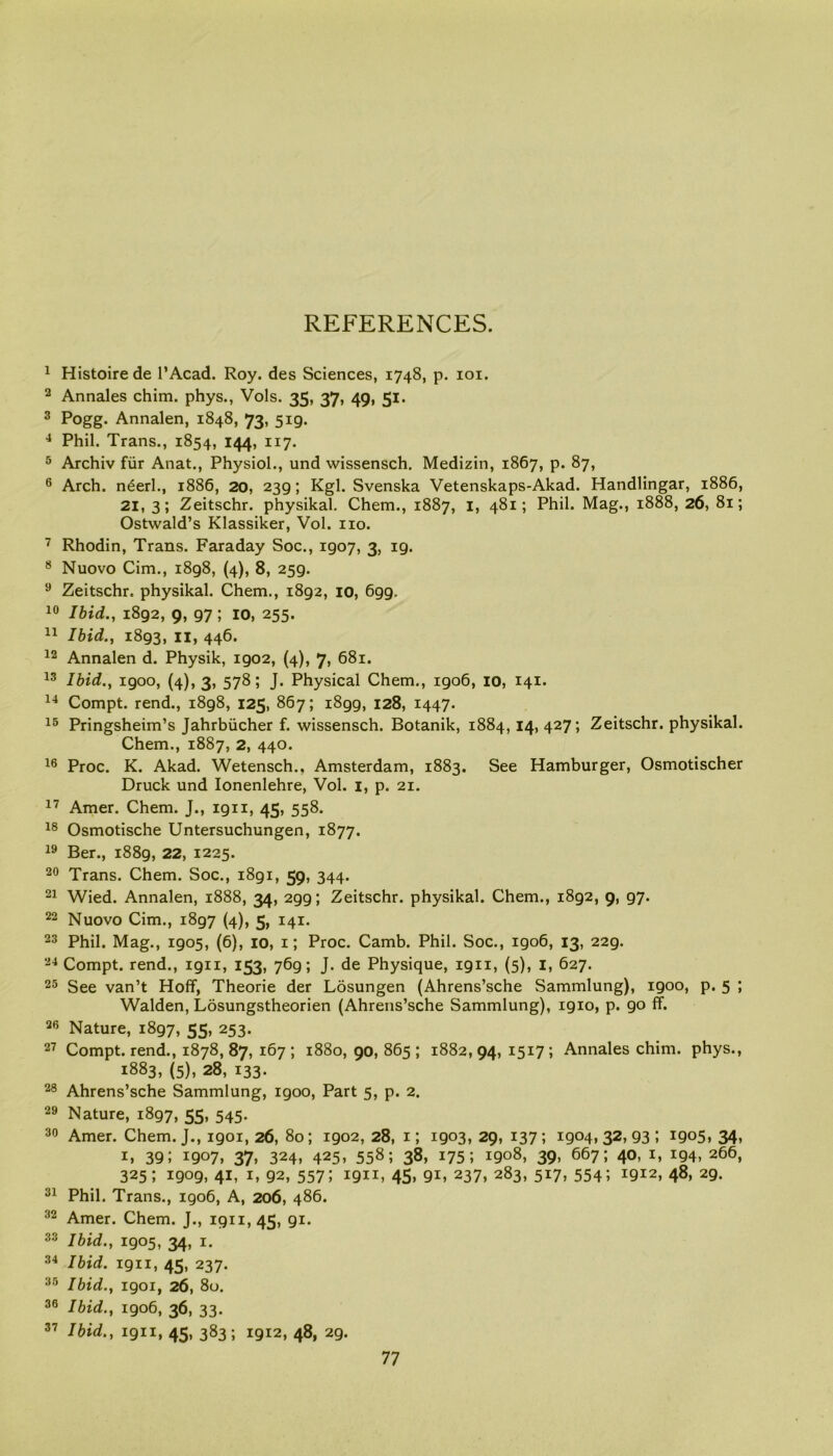 REFERENCES. 1 Histoirede l’Acad. Roy. des Sciences, 1748, p. 101. 2 Annales chim. phys., Vols. 35, 37, 49, 51. 3 Pogg. Annalen, 1848, 73, 519. 4 Phil. Trans., 1854, 144, 117. 5 Archiv fur Anat., Physiol., und wissensch. Medizin, 1867, p. 87, 6 Arch, neerl., 1886, 20, 239; Kgl. Svenska Vetenskaps-Akad. Handlingar, 1886, 21, 3; Zeitschr. physikal. Chem., 1887, 1, 481; Phil. Mag., 1888, 26, 81; Ostwald’s Klassiker, Vol. no. 7 Rhodin, Trans. Faraday Soc., 1907, 3, ig. 8 Nuovo Cim., 1898, (4), 8, 259. 9 Zeitschr. physikal. Chem., 1892, 10, 699. 10 Ibid., 1892, 9, 97; 10, 255. 11 Ibid., 1893, 11, 446. 12 Annalen d. Physik, 1902, (4), 7, 681. 13 Ibid., igoo, (4), 3, 578; J. Physical Chem., 1906, 10, 141. 14 Compt. rend., 1898, 125, 867; 1899, 128, 1447. 15 Pringsheim’s Jahrbiicher f. wissensch. Botanik, 1884, 14, 427; Zeitschr. physikal. Chem., 1887, 2, 440. 16 Proc. K. Akad. Wetensch., Amsterdam, 1883. See Hamburger, Osmotischer Druck und Ionenlehre, Vol. 1, p. 21. 17 Amer. Chem. J., 1911, 45, 558. 18 Osmotische Untersuchungen, 1877. 19 Ber., 1889, 22, 1225. 20 Trans. Chem. Soc., 1891, 59, 344. 21 Wied. Annalen, 1888, 34, 299; Zeitschr. physikal. Chem., 1892, 9, 97. 22 Nuovo Cim., 1897 (4), 5, 141. 23 Phil. Mag., 1905, (6), 10, 1; Proc. Camb. Phil. Soc., 1906, 13, 229. 24 Compt. rend., 1911, 153, 769; J. de Physique, 1911, (5), 1, 627. 25 See van’t Hoff, Theorie der Losungen (Ahrens’sche Sammlung), igoo, p. 5 ; Walden, Losungstheorien (Ahrens’sche Sammlung), 1910, p. 90 ff. 26 Nature, 1897, 55> 253- 27 Compt. rend., 1878, 87, 167 ; 1880, 90, 865 ; 1882, 94, 1517 ; Annales chim. phys., 1883, (5), 28, 133. 28 Ahrens’sche Sammlung, 1900, Part 5, p. 2. 29 Nature, 1897, 55, 545. 30 Amer. Chem. J., 1901,26, 80; 1902, 28, 1; 1903, 29, 137; 1904,32,93; 1905, 34, 1, 39J 1907, 37» 324. 425. 558; 38, 175; i9o8> 39. 667i 40. *94, 266, 325; 1909, 41, 1, 92, 557; 1911, 45, 91, 237, 283, 517, 554; 1912, 48, 29. 31 Phil. Trans., 1906, A, 206, 486. 32 Amer. Chem. J., 1911,45, 91. 33 Ibid., 1905, 34, 1. 34 Ibid. 1911, 45, 237. 35 Ibid., 1901, 26, 80. 36 Ibid., 1906, 36, 33. 37 Ibid., 1911, 45, 383; 1912, 48, 29.