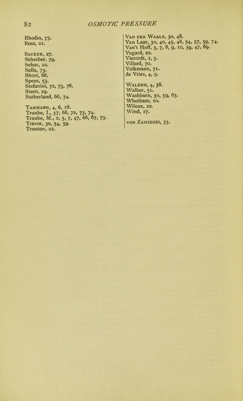 Rhodin, 77. Ross, 21. Sackur, 27. Schreber, 79. Sebor, 22. Sella, 73. Short, 66. Spens, 53. Stefanini, 72, 73, 76. Stern, 29. Sutherland, 66, 74. Tammann, 4, 6, 18. Traube, I., 57, 68, 72, 73, 74. Traube, M., 2, 5, 7, 47, 66, 67, 73. Trevor, 30, 54, 59. Trouton, 22. Van der Waals, 30, 48. Van Laar, 30, 40, 45, 48, 54, 57, 59, Van’t Hoff, 3, 7, 8, 9, ic, 39, 47. 69- Vegard, 22. Vierordt, 1, 3. Villard, 70. Volkmann, 71. de Vries, 4, 9. Walden, 4, 38. Walker, 51. Washburn, 30, 59, 63. Whetham, 10. Wilcox, 22. Wind, 27. von Zawidzki, 33.
