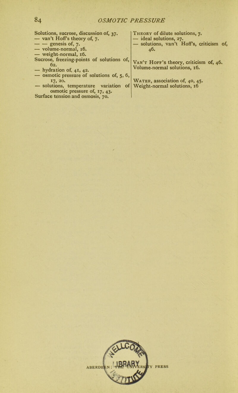 Solutions, sucrose, discussion of, 37. — van’t Hoffs theory of, 7. genesis of, 7. — volume-normal, 16. — weight-normal, 16. Sucrose, freezing-points of solutions of, 62. — hydration of, 41, 42. — osmotic pressure of solutions of, 5, 6, 17, 20. — solutions, temperature variation of osmotic pressure of, 17, 43. Surface tension and osmosis, 70. Theory of dilute solutions, 7. — ideal solutions, 27. — solutions, van’t Hoffs, criticism of, 46. Van’t Hoff’s theory, criticism of, 46. Volume-normal solutions, 16. Water, association of, 40, 45. Weight-normal solutions, 16