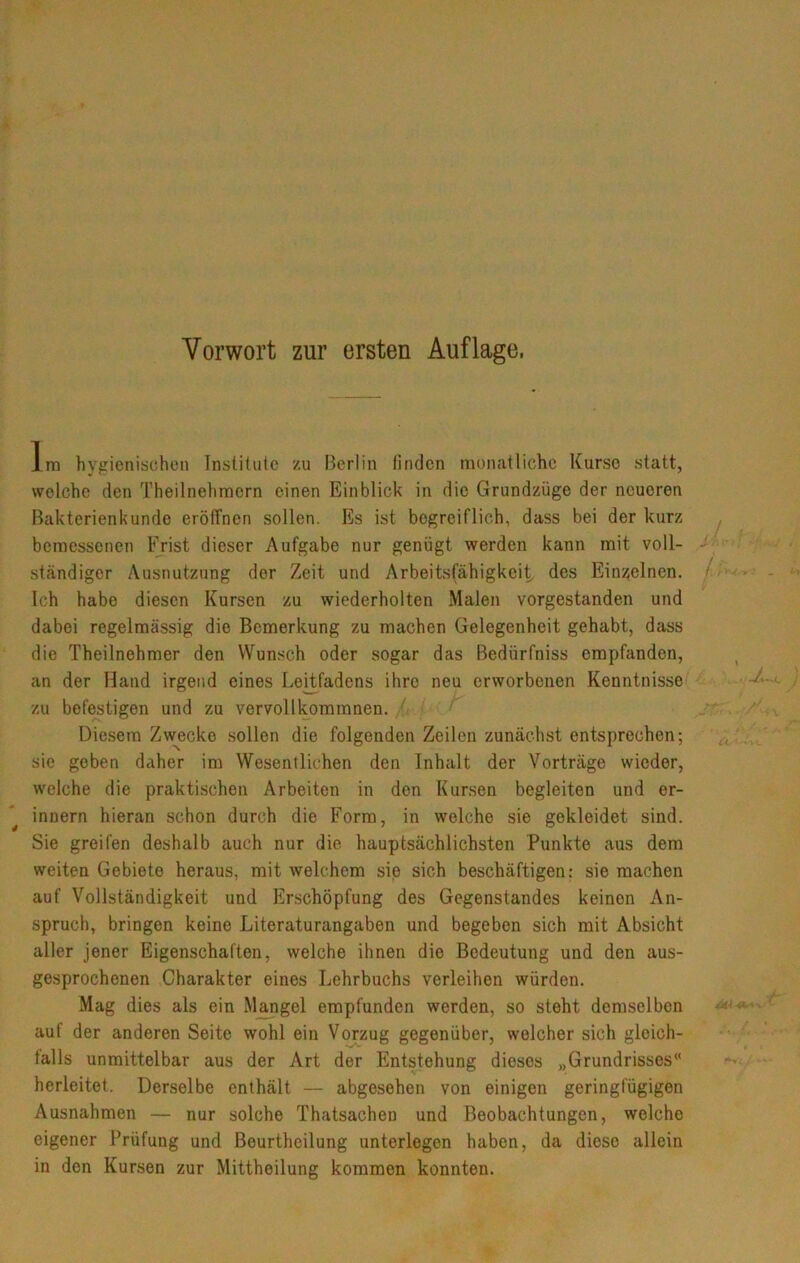 Vorwort zur ersten Auflage. Im hygienischen Institute zu Berlin finden monatliche Kurse statt, welche den Theilnehmern einen Einblick in die Grundzüge der neueren Bakterienkunde eröffnen sollen. Es ist begreiflich, dass bei der kurz bemessenen Frist dieser Aufgabe nur genügt werden kann mit voll- ständiger Ausnutzung der Zeit und Arbeitsfähigkeit des Einzelnen. Ich habe diesen Kursen zu wiederholten Malen vorgestanden und dabei regelmässig die Bemerkung zu machen Gelegenheit gehabt, dass die Theilnehmer den Wunsch oder sogar das Bedürfniss empfanden, an der Hand irgend eines LeUfadens ihre neu erworbenen Kenntnisse zu befestigen und zu vervollkommnen. Diesem Zw^ecke .sollen die folgenden Zeilen zunächst entsprechen; sie geben daher im Wesentlichen den Inhalt der Vorträge wieder, welche die praktischen Arbeiten in den Kursen begleiten und er- innern hieran schon durch die Form, in welche sie gekleidet sind. Sie greifen deshalb auch nur die hauptsächlichsten Punkte aus dem weiten Gebiete heraus, mit welchem sie sich beschäftigen: sie machen auf Vollständigkeit und Er.schöpfung des Gegenstandes keinen An- spruch, bringen keine Literaturangaben und begeben sich mit Absicht aller jener Eigenschaften, welche ihnen die Bedeutung und den aus- gesprochenen Charakter eines Lehrbuchs verleihen würden. Mag dies als ein Mangel empfunden werden, so steht demselben auf der anderen Seite wohl ein V^zug gegenüber, welcher sich gleich- falls unmittelbar aus der Art der Entstehung dieses „Grundrisses“ herleitet. Derselbe enthält — abgesehen von einigen geringfügigen Ausnahmen — nur solche Thatsachen und Beobachtungen, welche eigener Prüfung und Beurtheilung unterlegen haben, da diese allein in den Kursen zur Mittheilung kommen konnten.