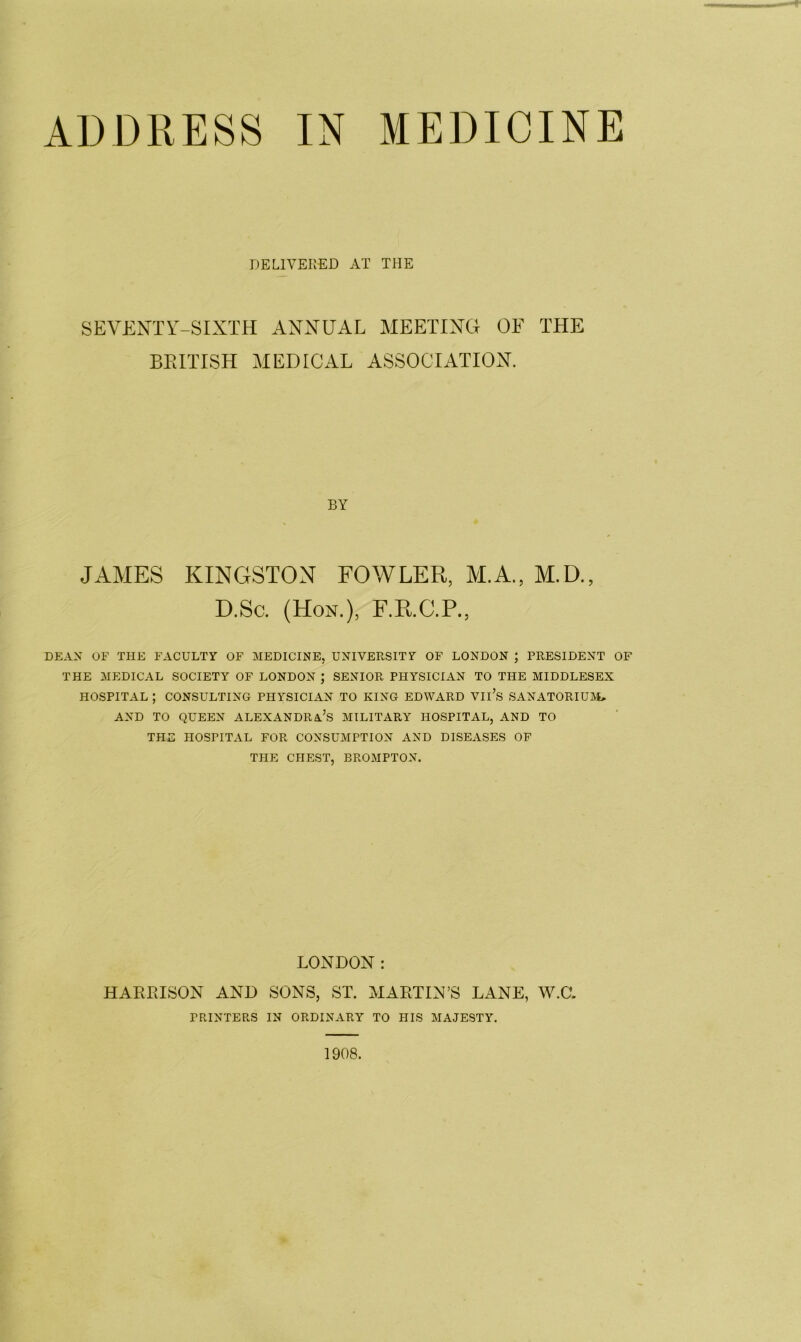 ADDRESS IN MEDICINE DELIVERED AT THE SEVENTY-SIXTH ANNUAL MEETING OF THE BRITISH MEDICAL ASSOCIATION. BY JAMES KINGSTON FOWLER, ALA., M.D., D.Sc. (Hon.), F.R.C.P., DEAN OF THE FACULTY OF MEDICINE, UNIVERSITY OF LONDON ; PRESIDENT OF THE MEDICAL SOCIETY OF LONDON ; SENIOR PHYSICIAN TO THE MIDDLESEX HOSPITAL ; CONSULTING PHYSICIAN TO KING EDWARD VIl’s SANATORIUM, AND TO QUEEN ALEXANDRA’S MILITARY HOSPITAL, AND TO THE HOSPITAL FOR CONSUMPTION AND DISEASES OF THE CHEST, BROMPTON. LONDON: HARRISON AND SONS, ST. MARTIN’S LANE, W.CL PRINTERS IN ORDINARY TO HIS MAJESTY. 1908.