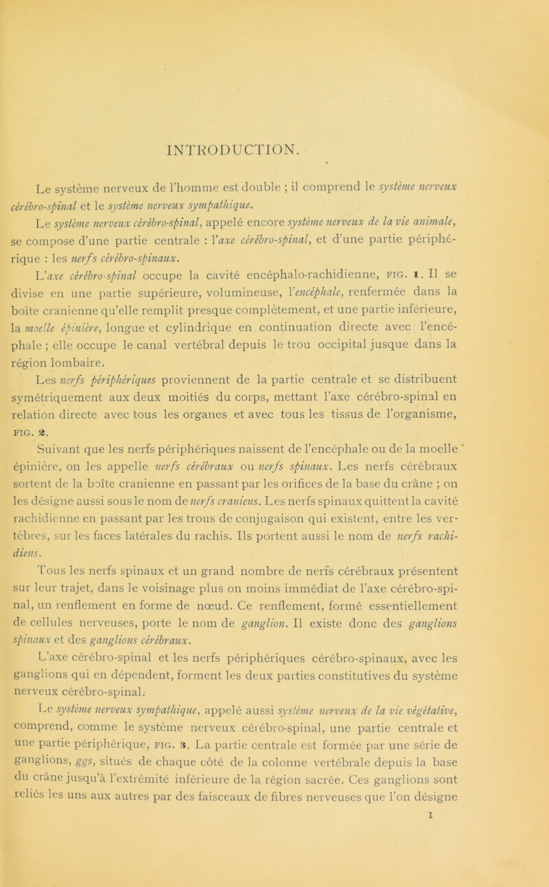 INTRODUCTION. Le système nerveux de l’homme est double ; il comprend le système nerveux cérébro-spinal et le système nerveux sympathique. Le système nerveux cérébro-spinal, appelé encore système nerveux de la vie animale, se compose d’une partie centrale : Yaxe cérébro-spinal, et d’une partie périphé- rique : les nerfs cérébro-spinaux. Uaxe cérébro-spinal occupe la cavité encéphalo-rachidienne, fig. 1. Il se divise en une partie supérieure, volumineuse, Y encéphale, renfermée dans la boite crânienne qu’elle remplit presque complètement, et une partie inférieure, la moelle épinière, longue et cylindrique en continuation directe avec l’encé- phale ; elle occupe le canal vertébral depuis le trou occipital jusque dans la région lombaire. Les nerfs périphériques proviennent de la partie centrale et se distribuent symétriquement aux deux moitiés du corps, mettant l’axe cérébro-spinal en relation directe avec tous les organes et avec tous les tissus de l’organisme, FIG. 2. Suivant que les nerfs périphériques naissent de l’encéphale ou de la moelle épinière, on les appelle nerfs cérébraux ou nerfs spinaux. Les nerfs cérébraux sortent de la boîte crânienne en passant par les orifices de la base du crâne ; on les désigne aussi sous le nom de nerfs crâniens. Les nerfs spinaux quittent la cavité rachidienne en passant par les trous de conjugaison qui existent, entre les ver- tèbres, sur les faces latérales du rachis. Ils portent aussi le nom de nerfs rachi- diens. Tous les nerfs spinaux et un grand nombre de nerfs cérébraux présentent sur leur trajet, dans le voisinage plus on moins immédiat de l’axe cérébro-spi- nal, un renflement en forme de nœud. Ce renflement, formé essentiellement de cellules nerveuses, porte le nom de ganglion. Il existe donc des ganglions spinaux et des ganglions cérébraux. L’axe cérébro-spinal et les nerfs périphériques cérébro-spinaux, avec les ganglions qui en dépendent, forment les deux parties constitutives du système nerveux cérébro-spinal.- Le système nerveux sympathique, appelé aussi système nerveux de la vie végétative, comprend, comme le système nerveux cérébro-spinal, une partie centrale et une partie périphérique, fig. 3. La partie centrale est formée par une série de ganglions, ggs, situés de chaque côté de la colonne vertébrale depuis la base du crâne jusqu’à l’extrémité inférieure de la région sacrée. Ces ganglions sont reliés les uns aux autres par des faisceaux de fibres nerveuses que l’on désigne