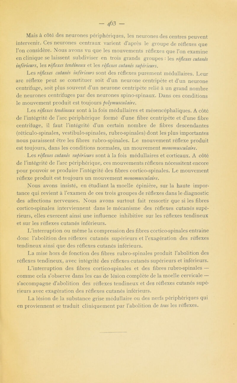 — 4^3 Mais à coté des neuiones péiiphériques, les neurones des centres peuvent intervenir. Ces neurones centraux varient d’après le groupe de réflexes que l’on considère. Nous avons vu que les mouvements réflexes que l’on examine en clinique se laissent subdiviser en trois grands groupes : les réflexes cutanés inférieurs, les réflexes tendineux et les réflexes cutanés supérieurs. Les réflexes cutanés inférieurs sont des réflexes purement médullaires. Leur arc réflexe peut se constituer soit d’un neurone centripète et d’un neurone centrifuge, soit plus souvent d’un neurone centripète relié à un grand nombre de neurones centrifuges par des neurones spino-spinaux. Dans ces conditions le mouvement produit est toujours polymusculaire. Les réflexes tendineux sont à la fois médullaires et mésencéphaliques. A côté de l’intégrité de l’arc périphérique formé d’une fibre centripète et d’une fibre centrifuge, il faut l’intégrité d’un certain nombre de fibres descendantes (réticulo-spinales, vestibulo-spinales, rubro-spinales) dont les plus importantes nous paraissent être les fibres rubro-spinales. Le mouvement réflexe produit est toujours, dans les conditions normales, un mouvement monomusculaire. Les réflexes cutanés supérieurs sont à la fois médullaires et corticaux. A côté de l’intégrité de l’arc périphérique, ces mouvements réflexes nécessitent encore pour pouvoir se produire l’intégrité des fibres cortico-spinales. Le mouvement réflexe produit est toujours un mouvement monomusculaire. Nous avons insisté, en étudiant la moelle épinière, sur la haute impor- tance qui revient à l’examen de ces trois groupes de réflexes dans le diagnostic des affections nerveuses. Nous avons surtout fait ressortir que si les fibres cortico-spinales interviennent dans le mécanisme des réflexes cutanés supé- rieurs, elles exercent ainsi une influence inhibitive sur les réflexes tendineux et sur les réflexes cutanés inférieurs. L’interruption ou même la compression des fibres cortico-spinales entraine donc l’abolition des réflexes cutanés supérieurs et l’exagération des réflexes tendineux ainsi que des réflexes cutanés inférieurs. La mise hors de fonction des fibres rubro-spinales produit l'abolition des réflexes tendineux, avec intégrité des réflexes cutanés supérieurs et inférieurs. L’interruption des fibres cortico-spinales et des fibres rubro-spinales — comme cela s’observe dans les cas de lésion complète de la moelle cervicale — s’accompagne d’abolition des réflexes tendineux et des réflexes cutanés supé- rieurs avec exagération des réflexes cutanés inférieurs. La lésion de la substance grise médullaire ou des nerfs périphériques qui en proviennent se traduit cliniquement par l’abolition de tous les réflexes.