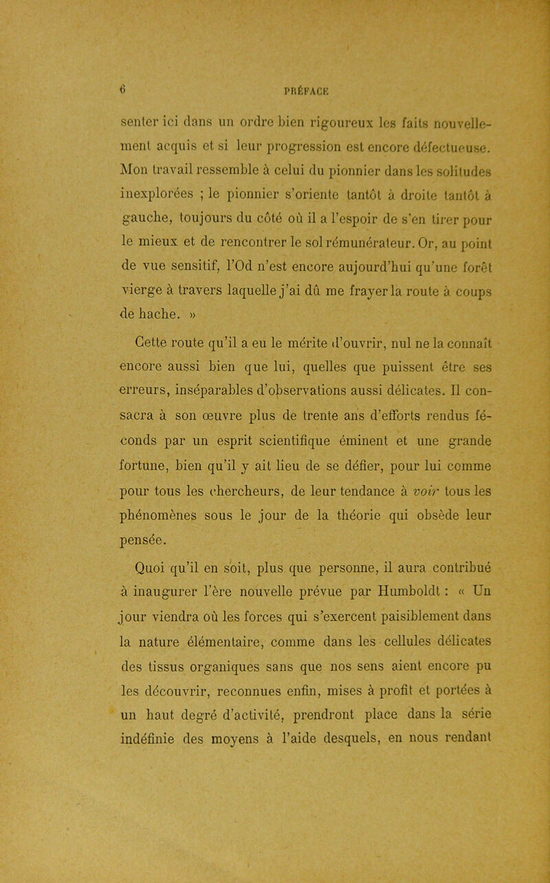 senler ici dans un ordrc bien rigoureux les falls nouvelle- menl acquis et si leur progression esl encore d('ifectueuse. Mon travail ressemble ä celiii du pionnier dans les solitudes inexplorees ; le pionnier s’oriente lantol ä drohe lanlol ä gauche, loujours du cote oü il a l’espoir de s'en lirer pour le mieux et de rencontrer le solrdmuneraleur. Or, au point de vue sensitif, l’Od n’est encore aujourd’hui qu’une foret vierge ä travers laquelle j’ai du me frayerla route ä coups de bacbe. » Gette route qu’il a eu le mdrite d’ouvrir, nul ne la connait encore aussi bien que lui, quelles que puissent etre ses erreurs, inseparables d’o|)servations aussi delicates. II con- sacra ä son oeuvre plus de trente ans d’etForts rendus fd- conds par un esprit scientifique eminent et une grande fortune, bien qu’il y ait lieu de se ddfier, pour lui comme pour tous les (‘bercbeurs, de leur tendance ä voi?' tous les pbenomenes sous le jour de la tbdorie qui obsede leur pensde. Quoi qu’il en seit, plus que personne, il aura contribue a inaugurer l’ere nouvelle prevue par Humboldt: « Un jour viendra oü les forces qui s’exercent paisiblement dans la nature eldmentaire, comme dans les ceUules ddlicates des tissus organiques sans que nos sens aient encore pu les ddcouvrir, reconnues enfin, mises a profit et portdes ä un baut degre d’activile, prendront place dans la sdrie inddfinie des moyens ä l’aide desquels, en nous rendant