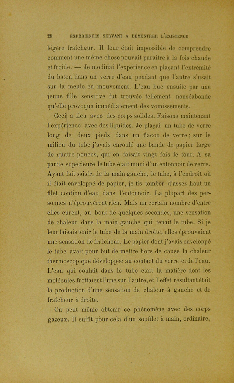 leg'öre fraiclißiir. 11 leiir ölail impossible de coinprendre coinmeiU unc meine chosepouvait parallre ä la fois chaude etfroide. — Je modiriai rexpdrience en plagaiil Texlrdmitd du bäton dans un verre d’eau pendant que l’autre s’usait sur la meule en moiivement. L’eau bue ensuile par une jeune fille sensitive fut trouvee tellement nauseabonde qu’elle provoqua immddialement des vomissemenls. Geci a lieii avec des corps solides. Faisons maintenant Texperience avec des liquides. Je plagai un tube de verre long' de deux pieds dans un flacon de verre; sur le milieu du tube j’avais enroule une bande de papier large de quatre pouces, qui en faisait vingt fois le tour. A sa partie superieure le tube etait muni d’un entonnoir de verre. Ayant fait saisir, de la main gauche, le tube, ä l’endroit oü il etait enveloppd de papier, je fis tomber d’assez baut un lilet continu d’eau dans rentonnoir. La plupart des per- sonnes n’eprouverent rien. Mais un certain nombre d’entre eiles eurent, au bout de quelques secondes, une Sensation de clialeur dans la main gauche qui tenait le tube. Si je leurfaisaistenir le tube de la main droite, elles eprouvaient une Sensation de fraicheur. Le papier dont j’avais enveloppe le tube avait pour but de mettre hors de cause la chaleur therraoscopique developpee au contact du verre etdel’eau. L’eau qui coulait dans le tube etait la matiere dont les molecules frottaientl’unesur l’autre,et l’effet resultant^tait la production d’une Sensation de chaleur a gauche et de fraicheur ä droite. On peut meme obtenir ce phdnomene avec des corps gazeux. II suffit pbur cela d’un soufüet ä main, ordinaire,