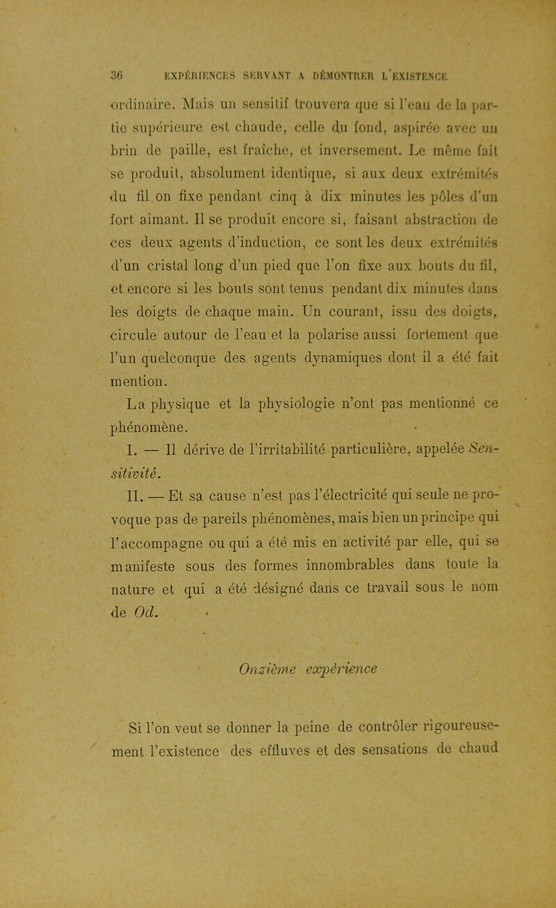 ordinaire. Mais iiii sensilif Irouvera qiie si l’eau de la par- tie siiperieure esl chaiide, celle du foiid, aspir<^e av'ec uii brin de paille, esl fraiche, et inversemeiit. Le m^rne fait se produit, absolument ideiitique, si aux deux extremitds du ül on fixe pendant cinq ä dix minutes les pöles d’uii fort aimant. II se produit encore si, faisant abstraclion de ces deux agents d’induclion, ce sontles deux extrdmilds d’un cristal long d’un pied que Ton fixe aux bouts du fil, et encore si les bouts sont tenus pendant dix minutes dans les doigts de chaque main. Un courant, issu des doigts, circule autour de l’eau et la polarise aussi fortement que l’un quelconque des agents dynamiques dont il a 4td fait mention. La pliysique et la pbysiologie n’ont pas mentionne ce pbenomene. I. — II derive de l’irritabilitd particuliere, appeleeSe^i- sitivite. II. — Et sa cause n’est pas l’dlectricitd qui seule ne pro- voque pas de pareils pbenomfenes, mais bien un principe qui l’accompagne ou qui a dte mis en activite par eUe, qui se manifeste sous des formes innombrables dans toule la nature et qui a dte ddsignd dans ce travail sous le nom de Od. Onzihne exi^&rience Si l’on veut se donner la peine de controler rigoureuse- ment l’existence des effluves et des sensations de cliaud