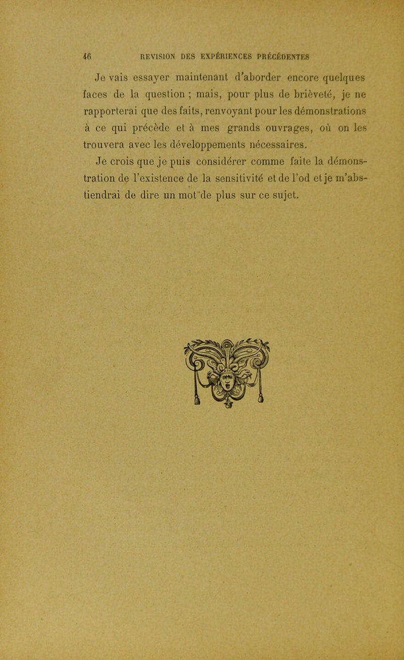 Je vais essayer maiiitenanl d’aborder encore quelques faces de la question ; mais, pour plus de briöveld, je ne rapporterai qiie des faits, renvoyant pour les d4monstrations ä ce qui pröcede el ä mes grands ouvrages, oü on les trouvera avec les developpements n^cessaires. Je crois que je puls considdrer comme falte la ddmons- tration de l’existence de la sensitivitd et de Tod et je m’abs- tiendrai de dire un mof'de plus sur ce sujet.