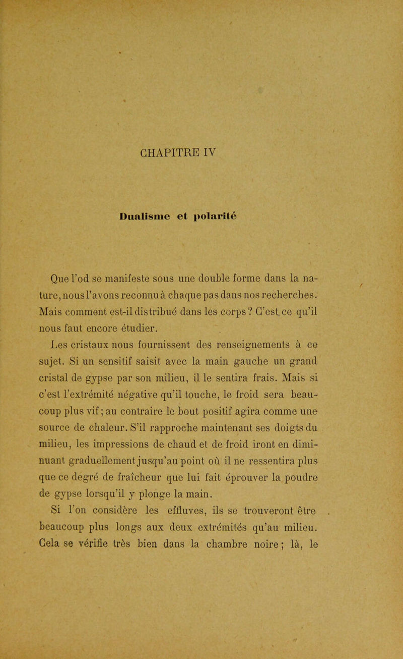 Diialisiiie et polarite Que Tod se manifeste sous une double forme dans la na- ture, nous l’avons reconnu ä chaque pas dans nos recherches. Mais comment est-il distribud dans les corps ? G’est. ce qu’il nous faut encore etudier. Les cristaux nous fournissent des renseignements ä ce Sujet. Si un sensitif saisit avec la main gauche un grand cristal de gypse par son milieu, il le sentira frais. Mais si c’est l’extremit^ negative qu’il touche, le froid sera beau- coup plus vif; au contraire le bout positif agira comme une source de cbaleur. S’il rapproche maintenant ses doigts du milieu, les impressions de chaud et de froid iront en dimi- nuant graduellement jusqu’au point ou il ne ressentira plus que ce degrö de fraicheur que lui fait äprouver la poudre de gypse lorsqu’il y plonge la main. Si Ton considöre les effluves, ils se trouveront etre beaucoup plus longs aux deux extr^mitäs qu’au milieu. Gela se v4rifie trös bien dans la cbambre noire; lä, le