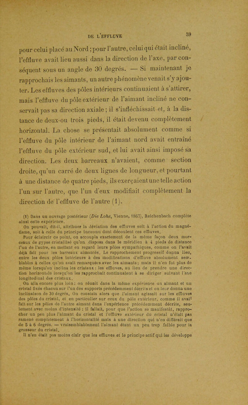 pour celui plac^ au Nord ;pour l’autre, celui qui dtait incline, refliuve avail lieu aussi dans la direction de Taxe, par con- sequeiit sous un angle de 30 degres. — Si maintenant je rapprochais les aimanls, im aulre phenom^iie venait s’y ajou- ler. Les efflnves des pöles intdrieurs continiiaient ä s’attirer, raais l’effluve du pole exterieur de l’aimant incline ne con- servait pas sa direction axiale ; il s’inflechissait et, ä la dis- tance de deux*ou trois pieds, il etait de venu completement horizontal. La chose se prdsentait absoluinent coinme si refliuve du pole Interieur de Taimant nord avait entraind reffluve du pole extdrieur sud, et lui avait ainsi irnpose sa direction. Les deux barreaux n’avaient, comme section droite, qu’un carre de deux lignes de longueur, et pourtant a une distance de quatre pieds, ilsexergaientune teileaction l’un sur l’autre, que l’un d'eux modiflait completement la direction de l’effluve de l’autre (1). (1) Dans un ouvrage poslörieur {Die Lohe, Vienne, 1867), Reichenbach complete ainsi celle experience. On pouvail, dit-il, atlribuer la döviation des efiluves soit ä l’action du magnd- lisme, soil ä celle du principe incoiinu dont decoulent ces eiBuves. Pour eclaircir ce poinl, on accoupla exactement de la meme faQon deux mor- ceaux de gypse crislallise qu’on disposa dans le meridien ä 4 pieds de distance l’un de l’autre, en mettanl en regard leurs pöles sympathiques, comme on l’avait dejä fait pour les barreaux aimanles. Le rapprochement progressif donna lieu, entre les deux pöles Interieurs ä des modifications d’eflluve absolument sero- blables ä celles qu’on avail remarquecs avec les aimanls; mais il n’en fut plus de meme lorsqu’on inclina les crislaux : les elDuves, au lieu de prendre une direc- tion horizontale lorsqu’on les rapprochait continuaient ä se diriger suivant Taxe longitudinal des crislaux. On alla encore plus loin: on rdunit dans la möme experience un aimant et uu cristal fixes chacun sur l’un des Supports precödemment decrils et on leur donna une inclinaison de 30 degres. On constata alors que l’aimant agissait sur les eüluves des pöles du cristal, et en particulier sur ceux du pöle exterieur, comme il avait fall sur les pöles de l’aulre aimant dans l’expörience precedemment dderile, seu- lement avec raoins d’intensitd ; 11 fallait, pour que l’action se manifeslal, rappro- cher un peu plus l’aimanl du cristal et l’ellluve exterieur du cristal n’ölail pas ramend completement a l’horizontalite mais ä une direction qui n’on ditlerait que de 5 ä 6 degrös. — vraisemblablemenl l’aimant dtant un peu trop faible pour la grosseur du cristal. Il n’en etait pas moins clair que les eüluves et le principe aclif qui les ddveloppe