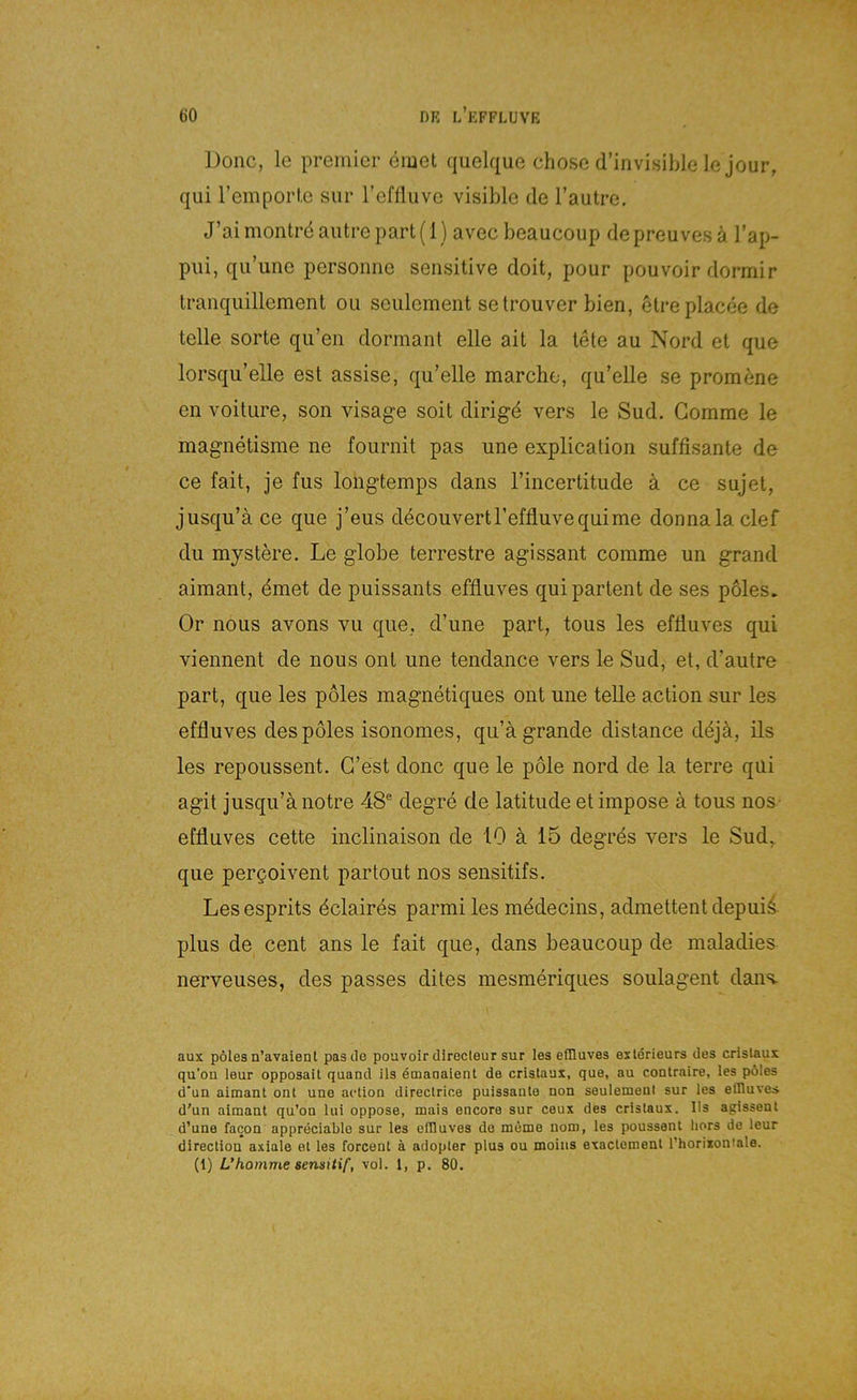 ])onc, le Premier emet quelque chose d’invisible le jour, qui reinporl.c sur reflliive visible de l’autre. J’ai montrö autre part (1) avec beaucoup de preuves ä l’ap- piii, qu’une personne sensitive doit, pour pouvoir dormir tranqiiillement ou seulement setrouver bien, etreplacee de teile Sorte qu’en dormant eile ait la tete au Nord et que lorsqu’elle est assise, qu’elle marche, qu’elle se promene en voitLire, son visage soit dirigd vers le Sud. Gomme le magnetisme ne fournit pas une explication süffisante de ce fait, je fus longtemps dans l’incertitude ä ce sujet, jusqu’ä ce que j’eus decouvertreffluvequime donnala clef du mystere. Le globe terrestre agissant comme un grand aimanl, dmet de puissants effluves quipartent de ses poles. Or nous avons vu que, d’une part, tous les effluves qui viennent de nous ont une tendance vers le Sud, et, d’autre part, que les poles magnetiques ont une teile action sur les effluves des poles isonomes, qu’ägrande distance ddjä, ils les repoussent. G’est donc que le pole nord de la terre qüi agit jusqu’ä notre 48® degre de latitude et impose ä tous nos- effluves cette inclinaison de 10 ä 15 degrds vers le Sud,, que pergoivent partout nos sensitifs, Lesesprits dclaires parmi les mddecins, admettent depuii plus de Cent ans le fait que, dans beaucoup de maladies nerveuses, des passes dites mesmeriques soulagent dans. aux poles n’avaient pasile pouvoir directeur sur les effluves exlörieurs des crislaux qu’on leur opposail quand ils emanaient de crislaux, que, au contraire, les pöles d‘un aimanl onl une acllon direclrice puissanle non seulement sur les effluves d'un aimanl qu’on lui oppose, mais encore sur ceux des crislaux. Ils agissenl d’une facon appreciable sur les effluves de möme nom, les poussenl hors de leur direclion axiaie el les forcent ä adopler plus ou moins exaclemenl l’horixoniale. (1) L’komme sensitif, vol. 1, p. 80.