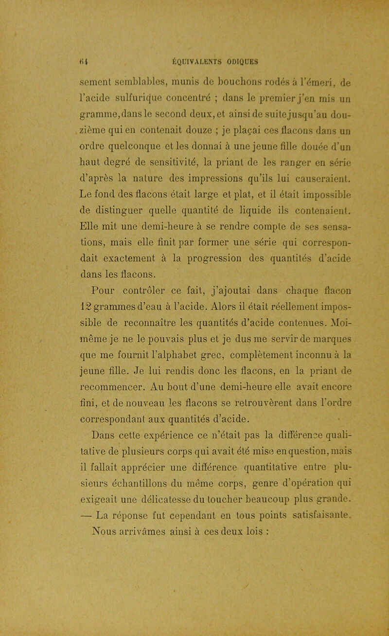 semenl scmblables, munis de bouchoiis rodes ä Vdimavi, de l’acide sulfiirique coiiceiUrö ; dans le prernier j’en mis un gramme,dansle second deux,et ainside suilejusqu’au dou- zi^me qui en contenait doiize ; je plagai ces flacons dans un ordre qiielconqiie et les donnai ä une jeune fille douee d’un baut degre de sensitivitd, la priaiit de les ranger en serie d’aprös la iiature des impressions qu’ils lui causeraienl. Le fond des flacons etait large et plat, et il etait impossible de distinguer quelle quantitd de liquide ils contenaienl. Elle mit une demi-heure ä se rendre compte de ses sensa- tions, mais eile finit par former une sdrie qui correspon- dait exactement ä la progression des quantitds d’aeide dans les fiacons. Pour Controler ce fait, j’ajoutai dans ebaque flacon lSgrammesd’eau ä l’acide. Alors il etait rdellement impos- sible de reconnaitre les quantit4s d’aeide contenues. Moi- möme je ne le pouvais plus et je dus me servir de marques qiie me fournit l’alpbabet grec, completement inconnu ä la jeune fille. Je lui rendis donc les fiacons, en la priant de recommencer. Au bout d’une demi-heure eile avait encore fini, et de nouveau les fiacons se retrouverent dans l’ordre correspondant aux quantitds d’aeide. Dans cette expdrience ce n’dtait pas la ditference quali- tative de plusieurs corps qui avait ötd mise enquestion,mais il fallait appröcier une difidrence quantitative entre plu- sieurs echantillons du meine corps, genre d’operation qui exigeait une delicatesse du toucher beaucoup plus grande. — La reponse fut cependant en tous points satisfaisante. Nous arriväraes ainsi ä ces deux lois :