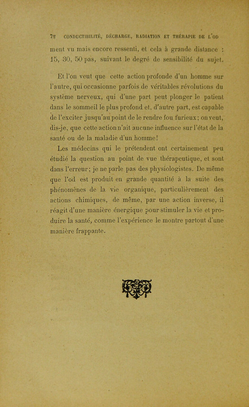 l'i CONDUCTmiLlTl-:, DKCIIARGK, RADIATION ET TllfiRAPIE DE l/OD ment vu mais encore ressenli, et cela ä grande dislance : 15, 30, 50 pas, suivant le (legre de sensibilild du ßujel. Et Ton veut c^ue cette action profonde d’uri homme sur l’aiitre, qui occasionne parfois de vdritables rdvolutions du Systeme nerveux, qui d’une part peut plonger le patient clans le sommeil le plus profond et, d’autre part, est capable de l’exciter jusqu’au point de le rendre fou furieux; on veut, dis-je, que cette actionn’ait aucune influence sur l’iitat de la sant4 ou de la maladie d’un homme! Les medecins qui le pretendent ont certainement peu etudie la question au point de vue thdrapeutique, et sont dans l’erreur; je ne parle pas des physiologistes. De mSme que Tod est prodiiit en grande quantite ä la suite des phenom^nes de la vie organique, particulierement des actioiis chimiques, de mSme, par une action inverse, il reagit d’une maniere dnergique pour stimuler la vie et pro- duire la santd, comme l’experience le montre partout d'une maniere frappante.