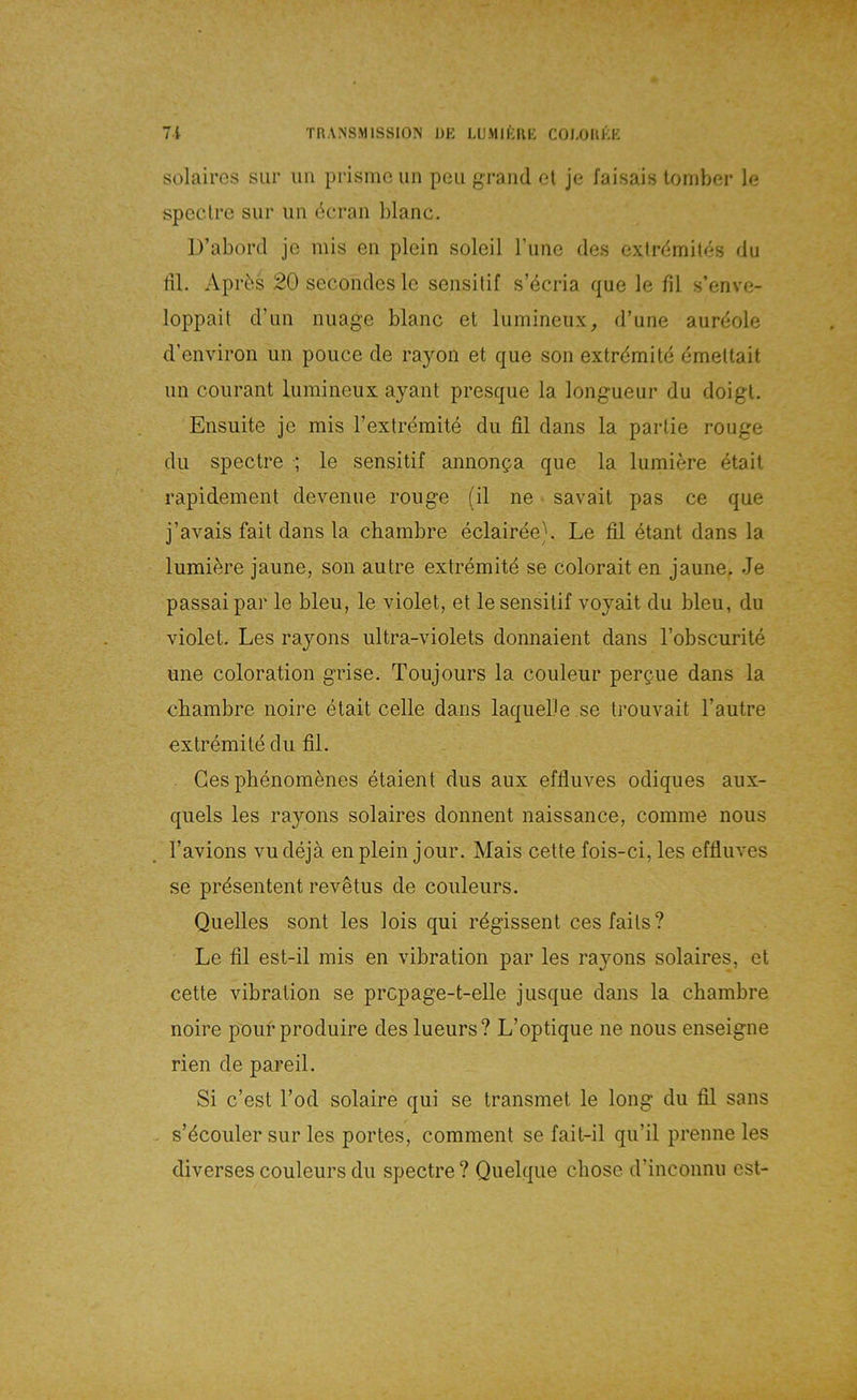 solaircs sur iiii prisnic un peu graiul et je faisais loniber le spcclrc sur iin öcran blanc. D’abord je mis eii plein soleil rime des exirdmites du dl. Aprös 20 secondesle sensilif s’ecria que le fil s’enve- loppail d’un nuage blanc et lumineux, d’une aurdole d’environ un poiice de rayon et que son extrdmitd emeltait un courant lumineux ayant presque la longueur du doigl. Ensuite je mis rextrdmite du fil dans la partie rouge du spectre ; le sensitif annonga que la lumiere etait rapidement devenue rouge (il ne savait pas ce que j’avais fait dans la cbambre eclairee). Le fil etant dans la lumiere jaune, son autre extremite se colorait en jaune. Je passaipar le bleu, le violet, et le sensitif voyait du bleu, du violet. Les rayons ultra-violets donnaient dans l’obscurite une coloration grise. Toujours la couleur per^ue dans la cbambre noire etait celle dans laqueDe .se Irouvait l’autre extrdmite du fil. Ges phenomdnes etaient dus aux effluves odiques aux- quels les rayons solaires donnent naissance, comme nous l’avions vudejä en plein jour. Mais cette fois-ci, les effluves se prdsentent revdtus de coiileurs. Quelles sont les lois qui rdgissent ces falls? Le fil est-il mis en Vibration par les rayons solaires, et cette Vibration se prcpage-t-elle jusque dans la cbambre noire pouf produire des lueurs? L’optique ne nous enseigne rien de pareil. Si c’est l’od solaire qui se transmet le long du fil sans s’dcouler sur les portes, comment se fait-il qu’il prenne les diverses couleurs du spectre ? Quelque cbose d’inconnu est-