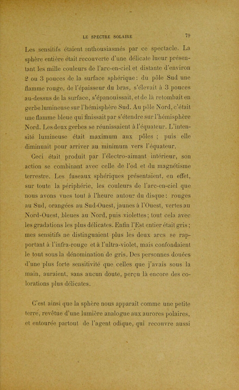 Les sensitifs 4taienl entliousiasmes par ce spectacle. La Sphäre entiere ^tail recoiiverte d’une clelicalc liieur presen- lanl les mille couleurs de Farc-en-ciel et dislante d’environ 2 Oll 3 poiices de la surface splieriqiie; du pole Sud une Hamme roug-e, de 1 epaisseur du bras, s’dlevail ä 3 pouces au-dessus de la surface, s’dpanouissait, et de lä retombait eii gerbelumineusesur riiemispliere Sud. Au pole Nord, c’etait une flamme bleue qui finissaitpar s’dtendre surrhemisphbre Nord. Lesdeuxgerbes se rdunissaient äl’dquateur. L’inten- site lumineuse dtait maximum aux pöles ; puls eile diminuait pour arriver au minimum vers l’equateur. Geci etait produit par relectro-aimant Interieur, son action se combinant avec celle de Tod et du magndtisme terrestre. Les fuseaux spheriques presentaient, en effet, sur toute la periplierie, les couleurs de l’arc-en-ciel que nous avons vues tout ä l’heure autour du disque; rouges au Sud, orangdes au Sud-Ouest, jaunes ä l’Ouest, vertesau Nord-Ouest, bleues au Nord, puis violettes; tout cela avec les gradations les plus delicates. Enfln l’Est entier etait gris; mes sensitifs ne distinguaient plus les deux arcs se rap- portant ä rinfra-rougc et ä l’ultra-violet, mais confondaient le tout sousla ddnomination de gris. Des personnes douees d’une plus forte sensitivite que celles que j’avais sous la main, auraient, sans aucun doute, per§u lä encore des co- lorations plus delicates. G’est ainsi que la sphere nous apparait corame une petite tcrre, revetue d’une lumiere analogue auxaurores polaires, et entouree partout de l’agent odique, qui recouvre aussi