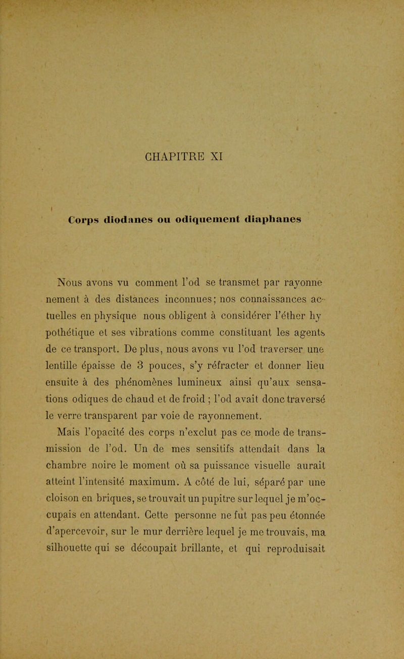 I Corps cliodanes ou odiqiienient diapbanes Nous avons vu comment Tod se transmet par rayonne nement ä des distances inconnues; nos connaissances ac- tuelles en physique nous obligent ä considdrer l’ether hy pothdtique el ses vibrations comme consdtuant les agents de cetransport. De plus, nous avons vu Tod traverser une lentille dpaisse de 3 pouces, s’y refracter et donner lieu ensuite ä des plidnomenes lumineux ainsi qu’aux sensa- tions odiques de chaud et de froid ; Tod avait donctraversd le verre transparent par voie de rayonnement. Mais l’opacitd des corps n’exclut pas ce mode de trans- mission de Tod. Un de mes sensitifs attendait dans la cbambre noire le moment oü sa puissance visuelle aurait atteint l’intensitd maximum. A cotd de lui, sdpardpar une cloison en briques,setrouvaitunpupitresurlequel jem’oc- cupais en attendant. Gelte personne ne fut pas peu dtonnde d’apercevoir, sur le mur derridre lequel je metrouvais, ma Silhouette qui se ddcoupait brillante, el qui reproduisait