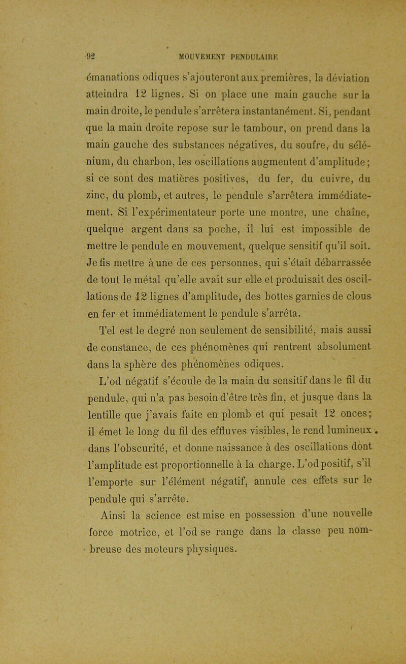 dmaiiations odiqiics s’ajouleronl auxpremieres, la döviation atleindra 12 lignes. Si on }dace une main gauche surla main droile, lependule s’arretera instantandmenl. Si, pendant que la main droite repose sur le tambour, on prend dans la main gauche des substances negatives, du soufre, du sdle- nium, du charbon, les oscillalions augmeiitent d’amplitude; si ce sollt des matieres positives, du fer, du cuivre, du zinc, du plomb, et autres, le peiidule s’arretera immddiate- ment. Si rexpdrimentateur porte une montre, une chaine, quelque argent dans sa poche, il lui est impossible de mettre le pendule en mouvement, quelque sensitif qu’il soit. Je fis mettre äune de ces personnes, qui s’dtait debarrassöe de tout le metal qu’elle avait sur eile et produisait des oscil- lationsde 12 lignes d’amplitude, des bottes garnies de clous en fer et immediatement le pendule s’arreta. Tel est le degre non seulement de sensibilitd, mais aussi de constance, de ces phenomenes qui rentrent absolument dans la sphere des phenomenes odiques. L’od negatif s’ecoule de la main du sensitif dans le fil du pendule, qui n’a pas besoin d’etre tres fin, et jusque dans la lentiUe que j’avais faite en plomb et qui pesait 12 onces; il dmet le long du fil des effluves visibles, le rend lumineux . dans l’obscuritd, et donne naissance ä des oscillations dont l’amplitude est proportionnelle ä la Charge. L’odpositif, s’il l’emporte sur l’eldment negatif, annule ces effets sur le pendule qui s’arrete. Ainsi la Science estmise en possession d’une nouvelle force motrice, et l’od se ränge dans la classe peu nom- ‘ breuse des moteurs physiques.