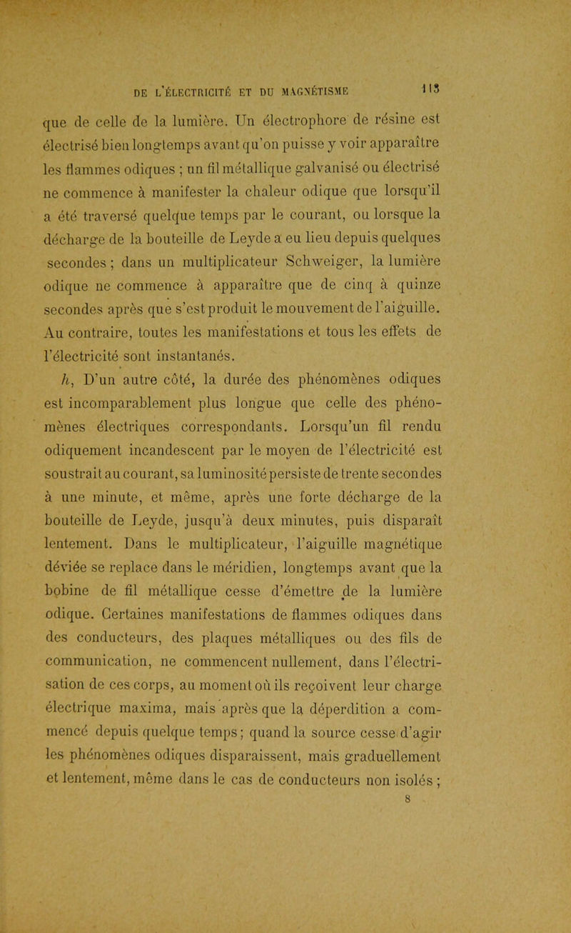 que de celle de la lumiere. Un dlectropliore de rdsine est eleclris4 bien longtemps avant qu’on puisse y voir apparailre les flammes odiques ; un fil metallique galvanise ou dlectrise ne coinraence ä manifester la chaleiir odique que lorsqu’il a etd traverse quelque temps par le courant, ou lorsque la decliarg-e de la bouteille de Leyde a eu lieu depuis quelques secondes; dans un multiplicateur Schweiger, la lumiere odique ne commence ä apparaitre que de cinq ä quinze secondes apr^s que s’estproduit le mouvement de Taiguille. Au contraire, toutes les manifestations et tous les elFets de l’dlectricite sont instantanes. h, D’un autre cotd, la durde des phenom^nes odiques est incomparablement plus longue que celle des pheno- menes dlectriques correspondants. Lorsqu’un fil rendu odiquement incandescent par le moyen de l’dlectricite est soustrait au courant, sa luminosite persiste de trente secondes ä ime ininute, et m§me, apres une forte decharge de la bouteille de Leyde, jusqu’a deux minutes, puis disparait lentement. Dans le multiplicateur, raiguille magnetique ddvi^e se replace dans le meridien, longtemps avant que la bpbine de fil metallique cesse d’emettre de la lumiere odique. Gertaines manifestations de flammes odiques dans des condiicteurs, des plaques metalliques ou des fils de communication, ne commencent nuUement, dans l’electri- sation de ces corps, au momentouils repoivent leur Charge electrique maxima, mais apr^s que la ddperdition a com- mencd depuis quelque temps; quand la source cesse d’agir les phdnomönes odiques disparaissent, mais graduellement et lentement, meme dans le cas de conducteurs non isoles ; 8