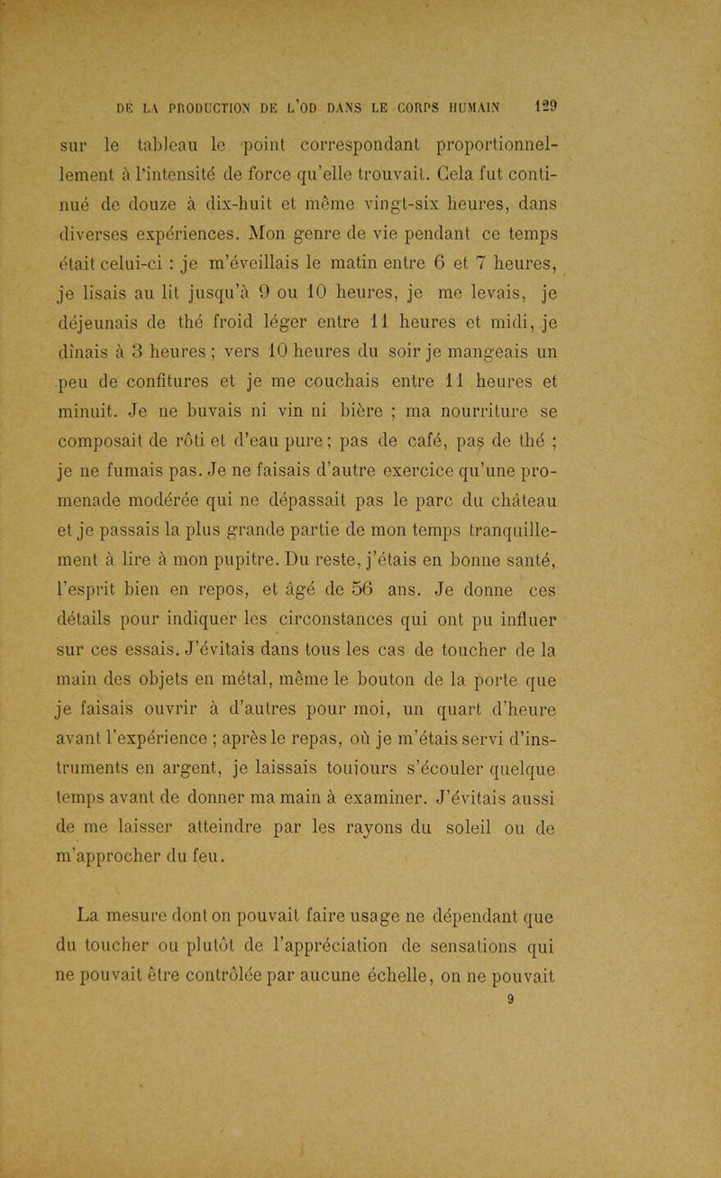 sur le tableau le poiiit correspondant proportionnel- lement ä l’intensitd de force qii’elle trouvaiL Gela fut conti- niie de douze ä dix-huit et mSme AÖngt-six heures, dans diverses expdriences. Mon genre de vie pendant ce temps etait celui-ci : je m’eveillais le matin entre 6 et 7 heures, je lisais au lit jusqu’a 9 ou 10 heures, je me levais, je dejeunais de thd froid leger entre 11 heures et midi, je dinais ä 3 heures ; vers 10 heures du soir je mangeais un peu de confitures et je me couchais entre 11 heures et minuit. Je ne huvais ni vin ni biöre ; ma nourriture se composait de röti et d’eau pure; pas de cafd, pas de the ; je ne fumais pas. Je ne faisais d’autre exercice qu’une pro- menade moderee qui ne depassait pas le parc du chäteau et je passais la plus grande partie de mon temps tranquille- ment ä lire ä mon pupitre. Du reste, j’etais en bonne sante, l’esprit bien en repos, et äge de 56 ans. Je donne ces delails pour indiquer les circonstances qui ont pu influer sur ces essais. J’dvitais dans tous les cas de toucher de la main des objets en metal, meine le bouton de la porte que je faisais ouvrir ä d’autres pour moi, un quart d’heure avant Texperience ; apresle repas, oü je m’etais servi d’ins- tniments en argent, je laissais touiours s’dcouler quelque temps avant de donner ma main ä examiner. J’evitais aussi de me laisser atteindre par les rayons du soleil ou de m’approcher du feu. La mesure dont on pouvait faire usage ne ddpendant que du toucher ou plutot de l’appreciation de sensations qui ne pouvait etre contrölee par aucune echelle, on ne pouvait 9