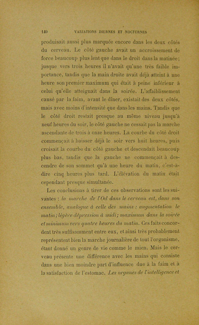 produisait aiissi plus marqude cncorc daiis los deux cotds du cervcau. Le cdte g’auclie avait uii accroissemenl de force beaucoiip plus lentque dans le droil dansla matinde; jusque vers trois lieures il n’avait qu’une Irbs faible irn- portance, tandis que la main droite avait ddja atteinl ä une heiire son premier maximum qui dlait ä peine inferieur ä celiii qu’elle atteignait dans la soirde. L’arraiblissemenl causd par lafaim, avant le diner, existail des deux cotds, mais avec moins d’intensitd que dansles mains. Tandis que le cotd droit restait presque au meine niveau jusqu’ä neuf lieures du soir, le cdte gaucLe ne cessaitpas la marche ascendante de trois ä onze heures. La courbe du cute droit commencait ä baisser dejä le soir vers Luit beures, puis croisait la courbe du cote gaucbe et descendait beaucoup plus bas, tandis que la gaucbe ne commencait ä des- cendre de son sommet qu’ä une beure du matin, c’est-ä- dire cinq beures plus tard. L’elevation du matin etait cependant presque simultande. Les conclusions a tirer de ces observations sont les sui- vantes : ia marche de VOd dans le cey'veau est, dans so7i ensemble^ analogue ä celle des mains : augrnentation le matin; legere depression d midi; maximum dans la soirie eiminimumvers quatre heures du matin. Ges faitsconcor- dent tres suffisamment entre eux, et ainsi tres probablement representent bien la marcbe journaliere de tout rorganisme, dtant donne un genre de vie comme le mien. Mais le cer- -veau presente une diffdrence avec les mains qui consiste dans une bien moindre part d’influence due a la faim et ä