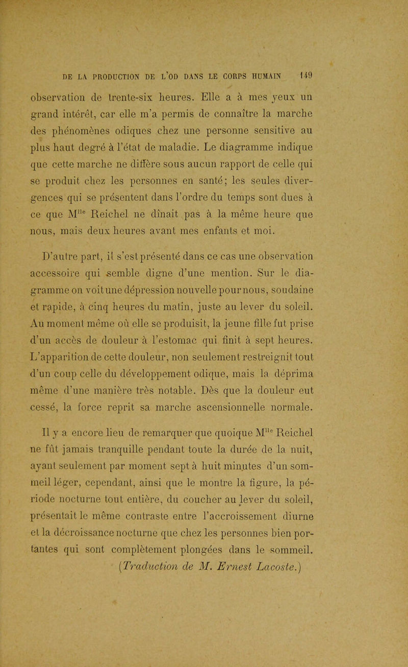 Observation de trente-six heiires. Elle a ä mes yeiix iin grand interet, car eile m’a permis de connaitre la marche des pliönom^nes odiqiies chez une personne sensitive au plus haut degre ä l’^tat de maladie. Le diagramme indique que cette marche ne ditfere sous aucun rapport de celle qui se produit chez les personnes en sante; les seules diver- gences qui se prdsentent dans l’ordre du temps sont dues a ce que M“® Reichel ne dinait pas a la meine heure que nous, mais deiix heures avant mes enfants et moi. D’autre part, il s’estpresentd dans ce cas une ohservation accessoire qui semble digne d’une mention. Sur le dia- gramme 011 voitune döpressionnouvellepournous, soudaine et rapide, ä cinq heures du matin, juste au lever du soleil. Au moment meine oü eile se produisit, la jeune fille fut prise d’un acces de douleur a l’estomac qui finit ä sept heures. L’apparition de cette douleur, non seulement restreignit tout d’un coup celle du developpement odique, mais la deprima m^me d’une maniere tres notable. D6s que la douleur eut cessd, la force reprit sa marche ascensionnelle normale. II y a encore lieu de remarquer que quoique M® Reichel ne fut jamais tranquille pendant toute la duröe de la nuit, ayant seulement par moment sept a huit minutes d’un som- meil leger, cependant, ainsi que le montre la figure, la pd- riode nocturne tout entidre, du coucher au lever du soleil, presentait le mdme contraste entre l’accroissement diurne et la decroissance nocturne que chez les personnes bien por- tantes qui sont compldtement plongdes dans le sommeil. [Traduction de M. Ernest Lacoste.)