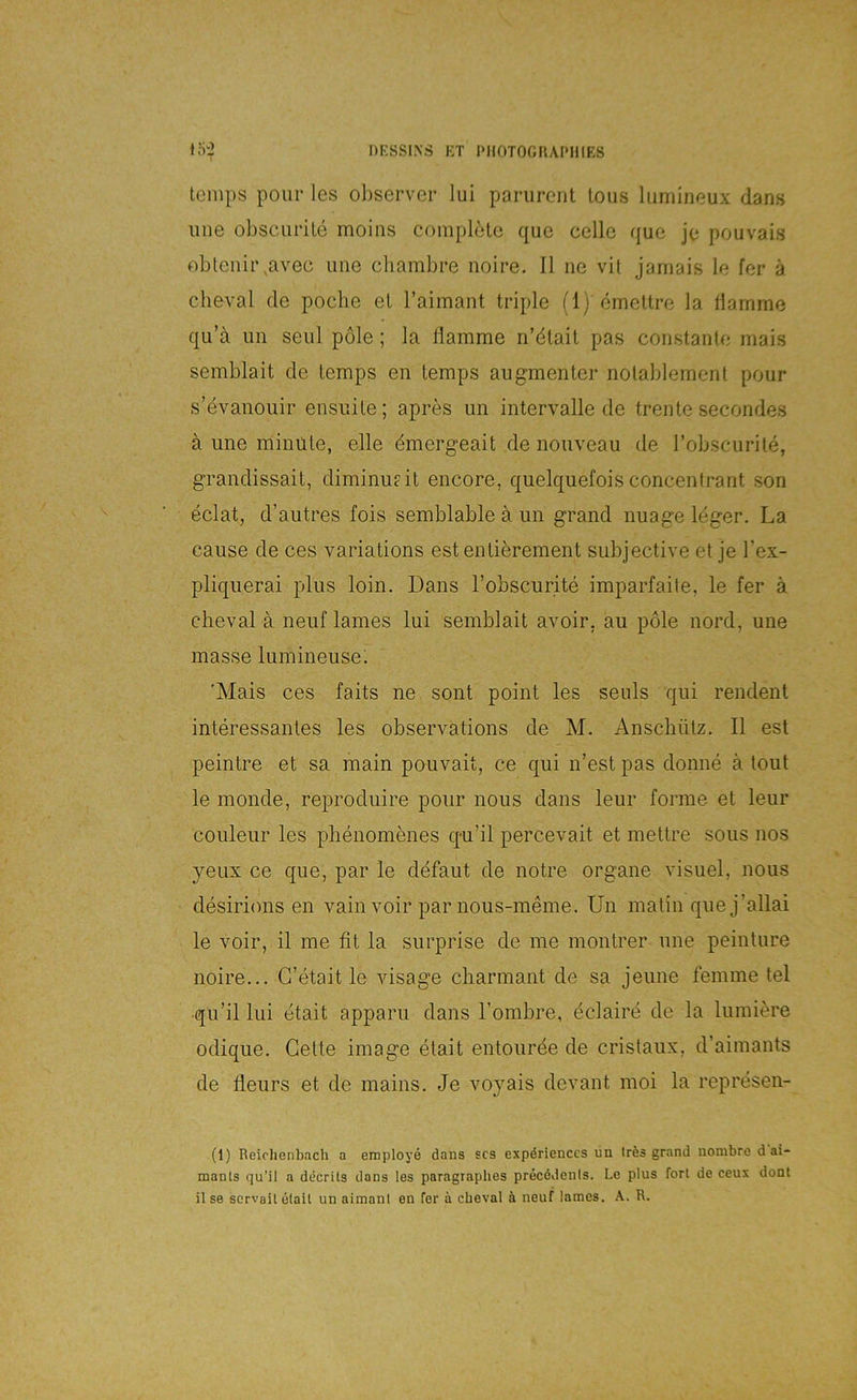 temps pour les observer lui parurcnt Ions luniinoux dans iine obscurile moins compbMe que cellc que jo pouvais oblenii\avec uiie chambre noire. II ne vit jarnais le fer ä clieval de poche el l’aimant triple (1) emettre la Hamme qu’ä nn seid pole; la Hamme n’dtait pas constante mais semblait de temps en temps augmenter nolablement ponr s’evanoiiir ensnite; apres un Intervalle de trente secondes ä une minüte, eile dmergeait de nouveau de I’obscurite, grandissait, diininufit encore, quelquefois concentrant son eclat, d’autres fois semblable a un grand nuage leger. La cause de ces variations est entierement subjective et je l’ex- pliquerai plus loin. Dans Fobscurite imparfaite, le fer ä cheval a neuf lames lui semblait avoir, au pole nord, une masse lumineuse; 'Mais ces faits ne sont point les senls qui rendent interessantes les observations de M. Anschütz. II est peintre et sa main pouvait, ce qui n’est pas donne ä tout le monde, reprocluire pour nous dans leur forme et leur couleur les phenomenes qu’il percevait et mettre sous nos yeux ce que, par le defaut de notre Organe visuel, nous desirions en vain voir par nous-meme. Un matin que j’allai le voir, il me fit la surprise de me montrer une peinture noire... G’etait le visage charmant de sa jeune femme tel •qu’il lui etait apparu dans Lombre, dclaire de la lumiere odique. Gelte Image etait entourde de cristaux, d’aimants de fleurs et de mains. Je voyais devant moi la represen- (1) Reiclienbacli a employe dans scs expdrienccs un trds grand nombre d ai- mants qu’il a decrüs dans les paragraphes precddenls. Le plus fort de ceux dont Ilse scrvoilelail un aimanl en fer ä cheval ä neuf lames. K. R.