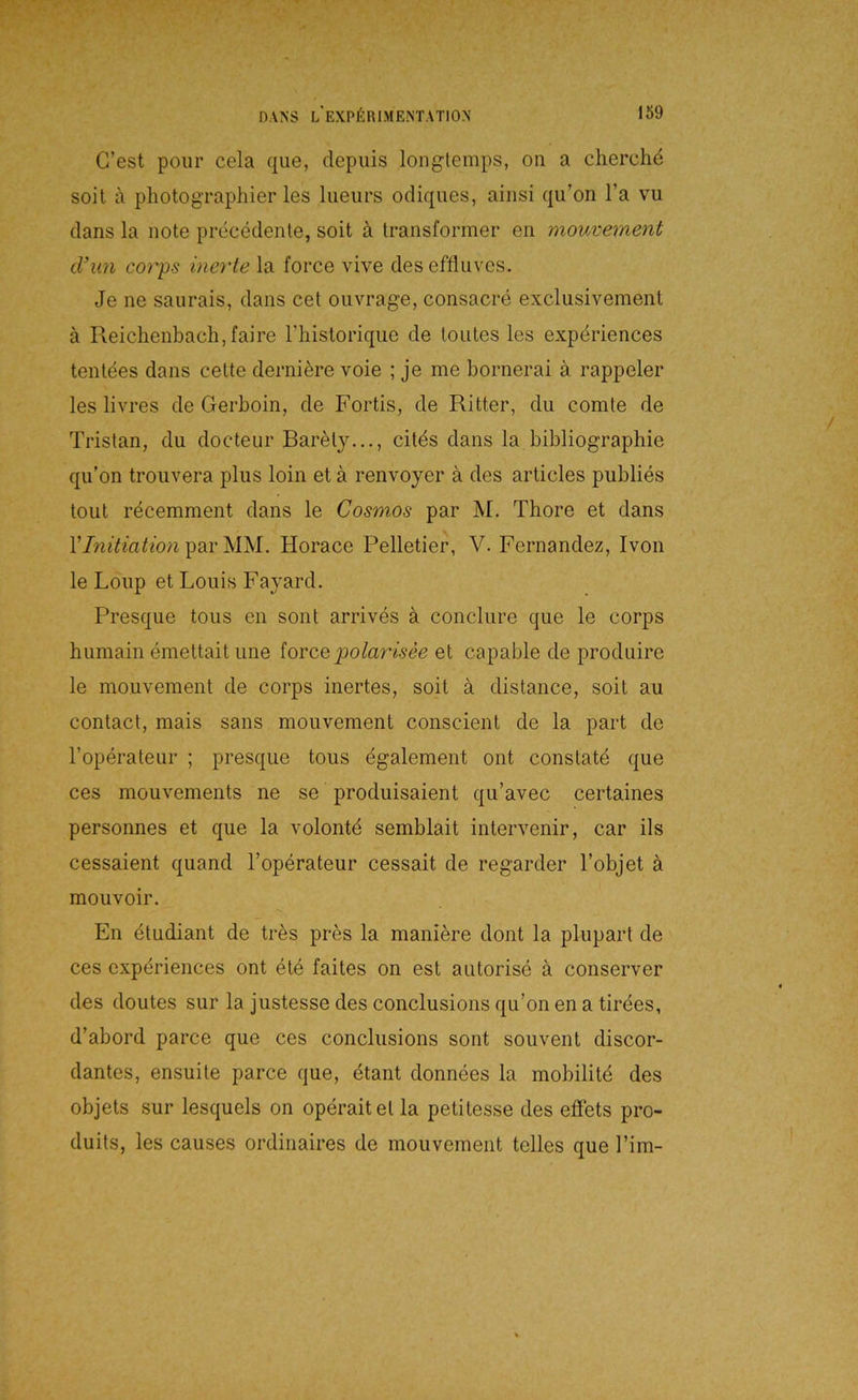 G’est poiir cela qiie, depuis longtemps, on a cherche soit a photographier les lueurs odiques, ainsi qu’on l’a vu dans la note precedenle, soit ä transformer eii mouvement cVun corps inerte la force vive des effluves. Je ne saurais, dans cet oiivrage, consacre exclusivement ä Reichenbach,faire Thistorique de loutes les expdriences tentees dans celte derni^re voie ; je me bornerai ä rappeier les livres de Gerboin, de Fortis, de Ritter, du comte de Tristan, du docteur Barely..., citds dans la bibliographie qu’on trouvera plus loin et ä renvoyer ä des articles publies tout recemment dans le Cosmos par M. Thore et dans par MM. Horace Pelletier, V. Fernandez, Ivon le Loup et Louis Fayard. Presque tous en sont arrives ä conclure que le corps humain emeltail une ioreQpolarisee et capable de produire le mouvement de corps inertes, soit ä distance, soit au contact, mais saus mouvement conscient de la part de l’operateur ; presque tous egalement ont constatd que ces mouvements ne se produisaient qu’avec certaines personnes et que la volontd semblait inter\'enir, car ils cessaient quand l’operateur cessait de regarder l’objet ä mouvoir. En dtudiant de tres pres la maniere dont la plupart de ces expdriences ont ete faites on est autorise ä conserver des doutes sur la justesse des conclusions qu’on en a tirees, d’abord parce que ces conclusions sont souvent discor- dantes, ensuite parce que, etant donnees la mobilitd des objets sur lesquels on operaitet la petitesse des efFets pro- duits, les causes ordinaires de mouvement tolles que l’im-