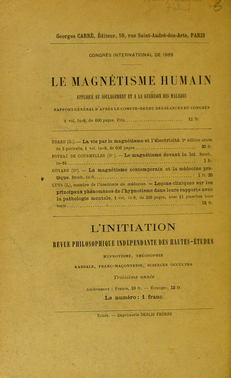 Georges CARRfi, flditeur, 58, rue Saint-Andr^-des-Arts, PARIS CONGRES international de 1889 LE MAGNETISME HUMAIN APPLIQUE Aü SOPLACEMENT ET A LA GÜERISON RES MALADES RAPPORT GENERAL ü’aPRES LE COMPTE-RENDU DES SEANCES DÜ CONGRES i vol. in-8, de 600 pages. Prix 12 fr. EDARD (G.). — La vie par le magnetisme et r6lectrioit6. 2* ddiiion om6e de 5 porlraits, 1 vol. ia-8, de 600 pages 20 fr. FOVEAU DE CODRMELLES (D'.). — Le magnetisme devant la loi. Broch, .. 1 fr. GOYARD (D'). — Le magnetisme contemporain et la mödecine pra- tique. Broch, in-8 ^ ® LUYS (J.), membre de l’Academie de mödecine. — LeQons cliniq.ues sur les principaux phenomönes de l’hypnotisme dans leurs rapports avec la Pathologie mentale. 1 vol. in-8, de 300 pages, avec 13 planches hors , , 12 fr. texte L’INITIATION REVIIE PUIIOSOPBIOEE INDEPENDAHE DES IlADtES-ETüDES HYPNOTISME, THEOSOPHIE KABBALE, FBANC-MAgONNERIE, SCIENCES OCCULTES Troisieme ann^e Abonnbment : France, 10 fr. — Eiranger, 12 fr. Le num6ro: 1 franc.