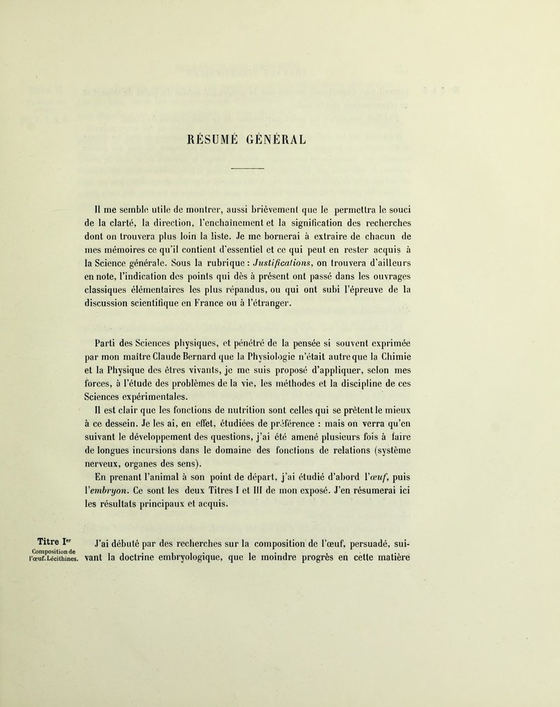 RESUME GENERAL Il me semble utile de montrer, aussi brièvement que le permettra le souci de la clarté, la direction, l'enchaînement et la signification des recherches dont on trouvera plus loin la liste. Je me bornerai à extraire de chacun de mes mémoires ce qu’il contient d’essentiel et ce qui peut en rester acquis à la Science générale. Sous la rubrique: Justifications, on trouvera d’ailleurs en note, l’indication des points qui dès à présent ont passé dans les ouvrages classiques élémentaires les plus répandus, ou qui ont subi l’épreuve de la discussion scientifique en France ou à l’étranger. Parti des Sciences physiques, et pénétré de la pensée si souvent exprimée par mon maître Claude Bernard que la Physiologie n’était autre que la Chimie et la Physique des êtres vivants, je me suis proposé d’appliquer, selon mes forces, à l’étude des problèmes de la vie, les méthodes et la discipline de ces Sciences expérimentales. Il est clair que les fonctions de nutrition sont celles qui se prêtent le mieux à ce dessein. Je les ai, en effet, étudiées de préférence : mais on verra qu’en suivant le développement des questions, j’ai été amené plusieurs fois à faire de longues incursions dans le domaine des fonctions de relations (système nerveux, organes des sens). En prenant l’animal à son point de départ, j’ai étudié d’abord l'œuf, puis Yembryon. Ce sont les deux Titres I et III de mon exposé. J’en résumerai ici les résultats principaux et acquis. Titre Ier J’ai débuté par des recherches sur la composition de l’œuf, persuadé, sui- l'œur.Técu^nes. vant la doctrine embryologique, que le moindre progrès en cette matière