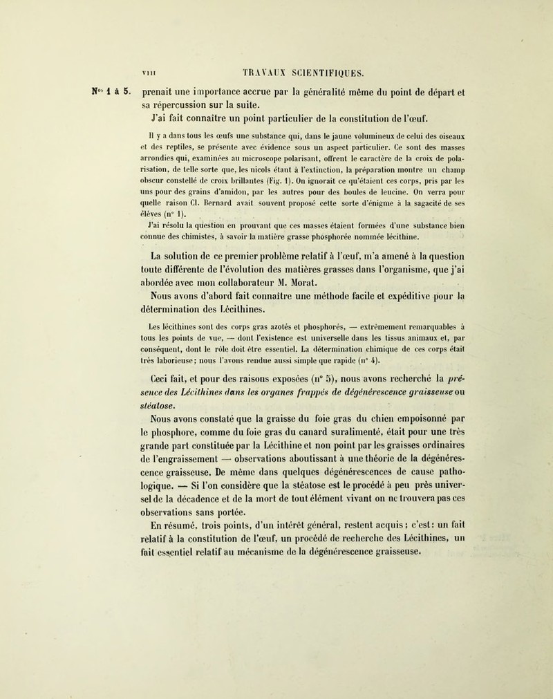 N051 à 5. prenait une importance accrue par la généralité même du point de départ et sa répercussion sur la suite. J’ai fait connaître un point particulier de la constitution de l’œuf. Il y a dans tous les œufs une substance qui, dans le jaune volumineux de celui des oiseaux et des reptiles, se présente avec évidence sous un aspect particulier. Ce sont des masses arrondies qui, examinées au microscope polarisant, offrent le caractère de la croix de pola- risation, de telle sorte que, les niçois étant à l’extinction, la préparation montre un champ obscur constellé de croix brillantes (Fig. 1). On ignorait ce qu’étaient ces corps, pris par les uns pour des grains d’amidon, par les autres pour des boules de leucine. On verra pour quelle raison Cl. Bernard avait souvent proposé cette sorte d’énigme à la sagacité de ses élèves (n° I). J’ai résolu la question en prouvant que ces niasses étaient formées d’une substance bien connue des chimistes, à savoir la matière grasse phosphorée nommée lécithine. La solution de ce premier problème relatif à l’œuf, m’a amené à la question toute différente de l’évolution des matières grasses dans l’organisme, que j’ai abordée avec mon collaborateur M. Morat. Nous avons d’abord fait connaître une méthode facile et expéditive pour la détermination des I.écilhines. Les lécithines sont des corps gras azotés et phosphorés, — extrêmement remarquables à tous les points de vue, — dont l’existence est universelle dans les tissus animaux et, par conséquent, dont le rôle doit être essentiel. La détermination chimique de ces corps était très laborieuse; nous l’avons rendue aussi simple que rapide (n° 4). Ceci fait, et pour des raisons exposées (n° 5), nous avons recherché la pré- sence des Lécithines dans tes organes frappés de dégénérescence graisseuse ou stéatose. Nous avons constaté que la graisse du foie gras du chien empoisonné par le phosphore, comme du foie gras du canard suralimenté, était pour une très grande part constituée par la Lécithine et non point par les graisses ordinaires de l’engraissement — observations aboutissant à une théorie de la dégénéres- cence graisseuse. De même dans quelques dégénérescences de cause patho- logique. — Si l’on considère que la stéatose est le procédé à peu près univer- sel de la décadence et de la mort de tout élément vivant on ne trouvera pas ces observations sans portée. En résumé, trois points, d’un intérêt général, restent acquis; c’est; un fait relatif à la constitution de l’œuf, un procédé de recherche des Lécithines, un fait essentiel relatif au mécanisme de la dégénérescence graisseuse.