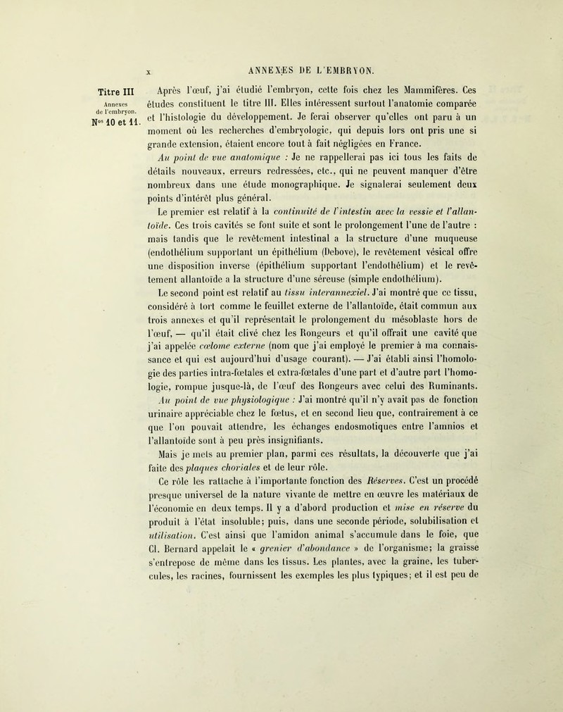 ANNEXES DE L’EMBRYON. Titre III Après l’œuf, j’ai étudié l’embryon, cette fois chez les Mammifères. Ces Annexes études constituent le titre HT. Elles intéressent surtout l’anatomie comparée et l’histologie du développement. Je ferai observer qu’elles ont paru à un moment où les recherches d’embryologie, qui depuis lors ont pris une si grande extension, étaient encore tout à fait négligées en France. Au point de vue anatomique : Je ne rappellerai pas ici tous les faits de détails nouveaux, erreurs redressées, etc., qui ne peuvent manquer d’être nombreux dans une étude monographique. Je signalerai seulement deux points d’intérêt plus général. Le premier est relatif à la continuité de l'intestin avec la vessie et l'allan- toïde. Ces trois cavités se font suite et sont le prolongement l’une de l’autre : mais tandis que le revêtement intestinal a la structure d’une muqueuse (endothélium supportant un épithélium (Debove), le revêtement vésical offre une disposition inverse (épithélium supportant l’endothélium) et le revê- tement allantoïde a la structure d’une séreuse (simple endothélium). Le second point est relatif au tissu inter annexiel. J’ai montré que ce tissu, considéré à tort comme le feuillet externe de l’allantoïde, était commun aux trois annexes et qu’il représentait le prolongement du mésoblaste hors de l'œuf, — qu’il était clivé chez les Rongeurs et qu’il offrait une cavité que j’ai appelée cœlome externe (nom que j’ai employé le premier à ma connais- sance et qui est aujourd’hui d’usage courant). — J’ai établi ainsi l’homolo- gie des parties intra-fœtales et extra-fœtales d’une part et d’autre part l’homo- logie, rompue jusque-là, de l’œuf des Rongeurs avec celui des Ruminants. Au point de vue physiologique : J’ai montré qu’il n’y avait pas de fonction urinaire appréciable chez le fœtus, et en second lieu que, contrairement à ce que l’on pouvait attendre, les échanges endosmotiques entre l’amnios et l’allantoïde sont à peu près insignifiants. Mais je mets au premier plan, parmi ces résultats, la découverte que j’ai faite des plaques choriales et de leur rôle. Ce rôle les rattache à i’iinportante fonction des Réserves. C’est un procédé presque universel de la nature vivante de mettre en œuvre les matériaux de l’économie en deux temps. Il y a d’abord production et mise en réserve du produit à l’état insoluble; puis, dans une seconde période, solubilisation et utilisation. C’est ainsi que l’amidon animal s’accumule dans le foie, que Cl. Bernard appelait le « grenier d'abondance » de l’organisme; la graisse s’entrepose de même dans les tissus. Les plantes, avec la graine, les tuber- cules, les racines, fournissent les exemples les plus typiques; et il est peu de