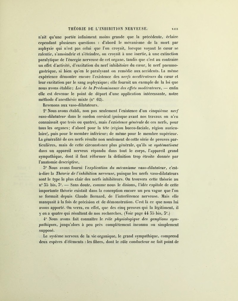 THÉORIE DE L’INHIBITION NERVEUSE. n'ait qu’une portée infiniment moins grande que la précédente, éclaire cependant plusieurs questions : d’abord le mécanisme de la mort par asphyxie qui n’est pas celui que l’on croyait, lorsque voyant le cœur se ralentir, s’amoindrir et s’éteindre, on croyait à une inertie, à une extinction paralytique de l’énergie nerveuse de cet organe, tandis que c’est au contraire un effet d’activité, d’excitation du nerf inhibitoire du cœur, le nerf pneumo- gastrique, si bien qu’en le paralysant on remédie aux accidents. La môme expérience démontre encore l’existence des nerfs accélérateurs du cœur et leur excitation par le sang asphyxique; elle fournit un exemple de la loi que nous avons établie; Loi de la Prédominance des effets modérateurs, — enfin elle est devenue le point de départ d’une application intéressante, notre méthode d’anesthésie mixte (n° 62). Revenons aux vaso-dilatateurs. 2° Nous avons établi, non pas seulement l’existence d’un cinquième nerf vaso-dilatateur dans le cordon cervical (puisque avant nos travaux on n’en connaissait que trois ou quatre), mais l'existence générale de ces nerfs, pour tous les organes; d’abord pour la tète (région bucco-faciale, région auricu- laire), puis pour le membre inférieur; de même pour le membre supérieur. La généralité de ces nerfs résulte non seulement de cette série de preuves par- ticulières, mais de cette circonstance plus générale, qu’ils se systématisent dans un appareil nerveux répandu dans tout le corps, l’appareil grand sympathique, dont il faut réformer la définition trop étroite donnée par l’anatomie descriptive. 5° Nous avons fourni l'explication du mécanisme vaso-dilatateur, c’est- à-dire la Théorie de l'inhibition nerveuse, puisque les nerfs vaso-dilatateurs sont le type le plus clair des nerfs inhibiteurs. On trouvera cette théorie au n° 55 bis, 5°. — Sans doute, comme nous le disions, l'idée capitale de cette importante théorie existait dans la conception encore un peu vague que l’on se formait depuis Claude Bernard, de l’interférence nerveuse. Mais elle manquait à la fois de précision et de démonstration. C’est là ce que nous lui avons apporté. On verra, en effet, que des cinq preuves qui la légitiment, il y en a quatre qui résultent de nos recherches. (Voir page 44 35 bis, 3°.) 4° Nous avons fait connaître le rôle physiologique des ganglions sym- pathiques, jusqu’alors à peu près complètement inconnu ou simplement supposé. Le système nerveux de la vie organique, le grand sympathique, comprend deux espèces d’éléments : les fibres, dont le rôle conducteur ue fait point de