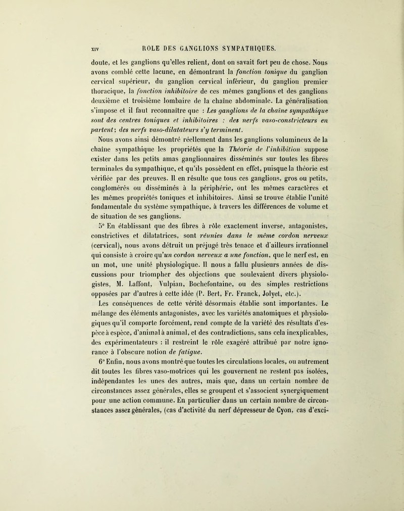 ROLE DES GANGLIONS SYMPATHIQUES. doute, et les ganglions qu’elles relient, dont on savait fort peu de chose. Nous avons comblé cette lacune, en démontrant la fonction tonique du ganglion cervical supérieur, du ganglion cervical inférieur, du ganglion premier thoracique, la fonction inhibitoire de ces mêmes ganglions et des ganglions deuxième et troisième lombaire de la chaîne abdominale. La généralisation s’impose et il faut reconnaître que : Les ganglions de la chaîne sympathique sont des centres toniques et inhibitoires : des nerfs vaso-constricteurs en parlent', des nerfs vaso-dilatateurs s'y terminent. Nous avons ainsi démontré réellement dans les ganglions volumineux de la chaîne sympathique les propriétés que la Théorie de l'inhibition suppose exister dans les petits amas ganglionnaires disséminés sur toutes les fibres terminales du sympathique, et qu’ils possèdent en effet, puisque la théorie est vérifiée par des preuves. Il en résulte que tous ces ganglions, gros ou petits, conglomérés ou disséminés à la périphérie, ont les mêmes caractères et les mômes propriétés toniques et inhibitoires. Ainsi se trouve établie l’unité fondamentale du système sympathique, à travers les différences de volume et de situation de ses ganglions. 5° En établissant que des fibres à rôle exactement inverse, antagonistes, constrictives et dilatatrices, sont réunies dans le même cordon nerveux (cervical), nous avons détruit un préjugé très tenace et d’ailleurs irrationnel qui consiste à croire qu’un cordon nerveux a une fonction, que le nerf est, en un mot, une unité physiologique. 11 nous a fallu plusieurs années de dis- cussions pour triompher des objections que soulevaient divers physiolo- gistes, M. Laffont, Vulpian, Bochefontaine, ou des simples restrictions opposées par d’autres à cette idée (P. Bert, Fr. Franck, Jolyet, etc.). Les conséquences de cette vérité désormais établie sont importantes. Le mélange des éléments antagonistes, avec les variétés anatomiques et physiolo- giques qu’il comporte forcément, rend compte de la variété des résultats d’es- pèce à espèce, d’animal à animal, et des contradictions, sans cela inexplicables, des expérimentateurs : il restreint le rôle exagéré attribué par notre igno- rance à l’obscure notion de fatigue. 6° Enfin, nous avons montré que toutes les circulations locales, ou autrement dit toutes les fibres vaso-motrices qui les gouvernent ne restent pas isolées, indépendantes les unes des autres, mais que, dans un certain nombre de circonstances assez générales, elles se groupent et s’associent synergiquement pour une action commune. En particulier dans un certain nombre de circon- stances assez générales, (cas d’activité du nerf dépresseurde Cyon, cas d’exci-