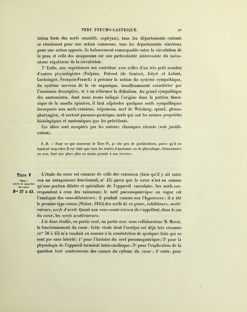 Titre V Cœur : nerfs et muscles du cœur. N05 37 à 43. tation forte des nerfs sensitifs, asphyxie), tous les départements cutanés se réunissent pour une action commune, tous les départements viscéraux pour une action opposée. Ce balancement remarquable entre la circulation de la peau et celle des muqueuses est une particularité intéressante du méca- nisme régulateur de la circulation. 7° Enfin, nos expériences ont contribué avec celles d’un très petit nombre d’autres physiologistes (Vulpian, Prévost (de Genève), Jolyet et Lafont, Luchsinger, François-Franck) à préciser la notion du système sympathique, du système nerveux de la vie organique, insuffisamment caractérisé par l’anatomie descriptive, et à en réformer la définition. Au grand sympathique des anatomistes, dont nous avons indiqué l’origine dans la portion thora- cique de la moelle épinière, il faut adjoindre quelques nerfs sympathiques incorporés aux nerfs crâniens, trijumeau, nerf de Wrisberg, spinal, glosso- pharyngien, et surtout pneumo-gastrique, nerfs qui ont les mêmes propriétés histologiques et anatomiques que les précédents. Ces idées sont acceptées par les auteurs classiques récents (voir justifi- cation). JV. B. — Pour ce qui concerne le Titre IV, je cite peu de justifications, parce qu’il en faudrait trop citer. Il est clair que tous les traités d’anatomie ou de physiologie, élémentaires ou non, font une place plus ou moins grande à nos travaux. L’étude du cœur est connexe de celle des vaisseaux (bien qu’il y ait entre eux un antagonisme fonctionnel, n° 43) parce que le cœur n’est en somme qu’une portion dilatée et spécialisée de l’appareil vasculaire. Ses nerfs cor- respondent à ceux des vaisseaux; le nerf pneumogastrique ou vague est l’analogue des vaso-dilatateurs; il produit comme eux Yhgpotonus ; il a été le premier type connu (Weber, 1845) des nerfs de ce genre, inhibiteurs, modé- rateurs, nerfs d'arrêt. Quant aux vaso-constricteurs ils s’appellent, dans le cas du cœur, les nerfs accélérateurs. J'ai donc étudié, en partie seul, en partie avec mon collaborateur M. Morat, le fonctionnement du cœur. Cette étude dont l’analyse est déjà très résumée (nos 36 à 45) in’a conduit en somme à la constatation de quelques faits qui ne sont pas sans intérêt: 1° pour l'histoire du nerf pneumogastrique; 2° pour la physiologie de l’appareil terminal intra-cardiaque ; 5° pour l’explication de la question tant controversée des causes du rythme du cœur ; 4° enfin, pour