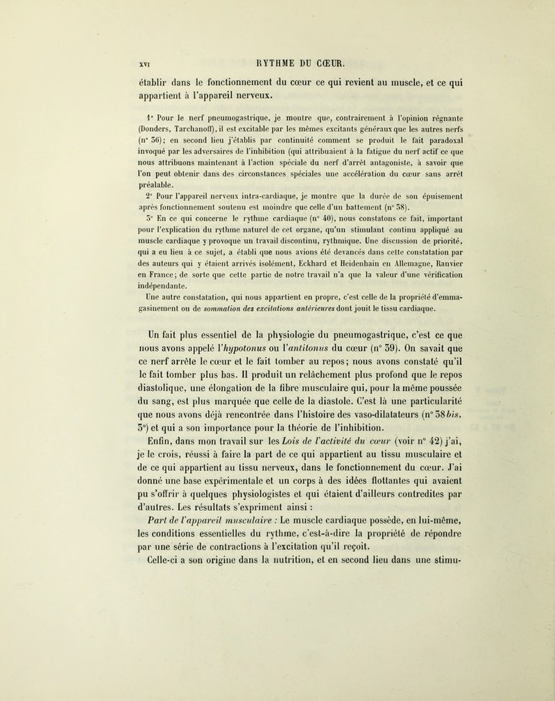 RYTHME DU CŒUR. établir dans le fonctionnement du cœur ce qui revient au muscle, et ce qui appartient à l’appareil nerveux. 1° Pour le nerf pneumogastrique, je montre que, contrairement à l’opinion régnante (Donders, Tarchano(f), il est excitable par les mêmes excitants généraux que les autres nerfs (n° 36); en second lieu j’établis par continuité comment se produit le fait paradoxal invoqué par les adversaires de l'inhibition (qui attribuaient à la fatigue du nerf actif ce que nous attribuons maintenant à l’action spéciale du nerf d’arrêt antagoniste, à savoir que l'on peut obtenir dans des circonstances spéciales une accélération du cœur sans arrêt préalable. 2° Pour l’appareil nerveux intra-cardiaque, je montre que la durée de son épuisement après fonctionnement soutenu est moindre que celle d’un battement (n°38). 5° En ce qui concerne le rythme cardiaque (n° 40), nous constatons ce fait, important pour l’explication du rythme naturel de cet organe, qu’un stimulant continu appliqué au muscle cardiaque y provoque un travail discontinu, rythmique. Une discussion de priorité, qui a eu lieu à ce sujet, a établi que nous avions été devancés dans cette constatation par des auteurs qui y étaient arrivés isolément, Eckhard et Heidenhain en Allemagne, Ranvier en France; de sorte que cette partie de notre travail n’a que la valeur d’une vérification indépendante. Une autre constatation, qui nous appartient en propre, c’est celle de la propriété d’emma- gasinement ou de sommation des excitations antérieures dont jouit le tissu cardiaque. Un fait plus essentiel de la physiologie du pneumogastrique, c’est ce que nous avons appelé Ylujpotonus ou Yantitonus du cœur (nü 59). On savait que ce nerf arrête le cœur et le fait tomber au repos; nous avons constaté qu’il le fait tomber plus bas. Il produit un relâchement plus profond que le repos diastolique, une élongation de la libre musculaire qui, pour la môme poussée du sang, est plus marquée que celle de la diastole. C’est là une particularité que nous avons déjà rencontrée dans l’histoire des vaso-dilatateurs (n°58bis, 3U) et qui a son importance pour la théorie de l’inhibition. Enfin, dans mon travail sur les Lois de Vactivité du cœur (voir n° 42) j’ai, je le crois, réussi à faire la part de ce qui appartient au tissu musculaire et de ce qui appartient au tissu nerveux, dans le fonctionnement du cœur. J’ai donné une base expérimentale et un corps à des idées flottantes qui avaient pu s’offrir à quelques physiologistes et qui étaient d’ailleurs contredites par d’autres. Les résultats s’expriment ainsi : Pari de l'appareil musculaire : Le muscle cardiaque possède, en lui-même, les conditions essentielles du rythme, c’est-à-dire la propriété de répondre par une série de contractions à l’excitation qu’il reçoit. Celle-ci a son origine dans la nutrition, et en second lieu dans une stimu-