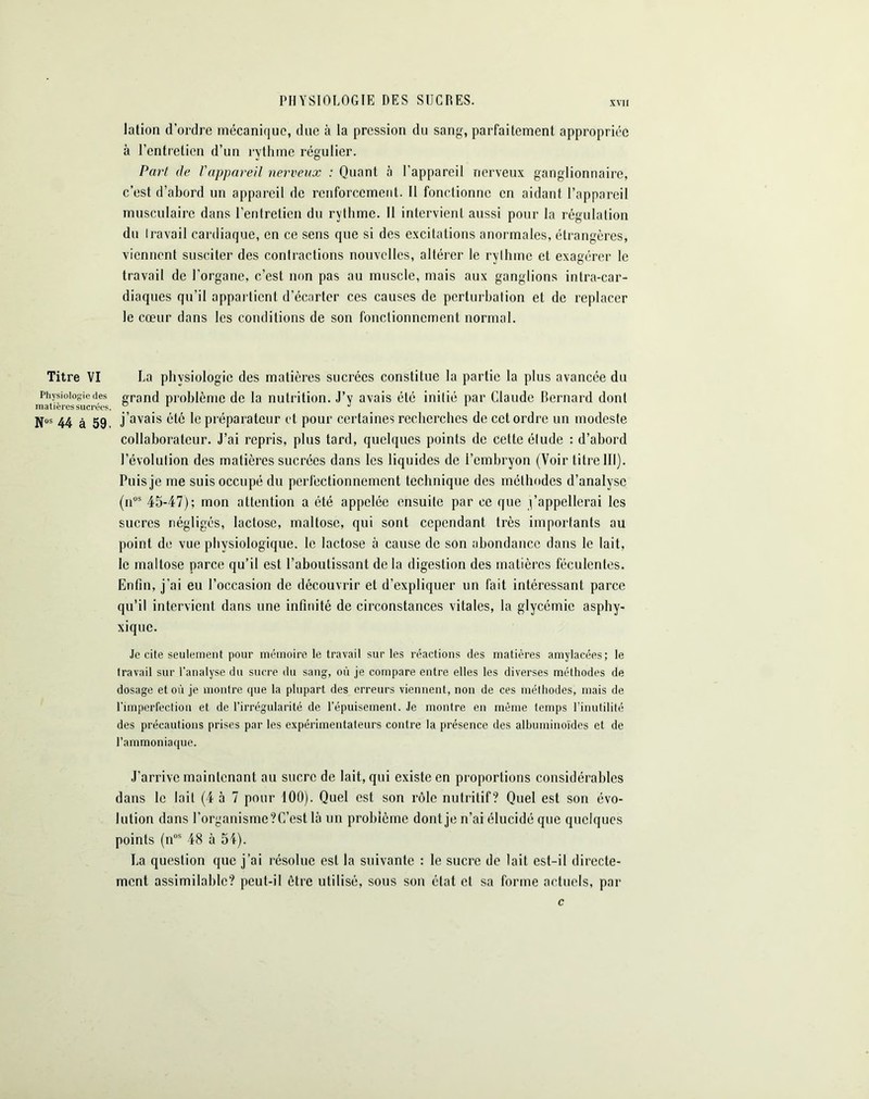 PHYSIOLOGIE DES SUCRES. lation d’ordre mécanique, due à la pression du sang, parfaitement appropriée à l’entretien d’un rythme régulier. Part de l'appareil nerveux : Quant à l’appareil nerveux ganglionnaire, c’est d’abord un appareil de renforcement. Il fonctionne en aidant l’appareil musculaire dans l’entretien du rythme. Il intervient aussi pour la régulation du Iravail cardiaque, en ce sens que si des excitations anormales, étrangères, viennent susciter des contractions nouvelles, altérer le rylhmc et exagérer le travail de l’organe, c’est non pas au muscle, mais aux ganglions intra-car- diaques qu’il appartient d’écarter ces causes de perturbai ion et de replacer le cœur dans les conditions de son fonctionnement normal. Titre VI La physiologie des matières sucrées constitue la partie la plus avancée du Physiologie des grand problème de la nutrition. J’y avais été initié par Claude Bernard dont matières sucrées. 01 J ‘ jfos 44 à 59, j'avais été le préparateur et pour certaines recherches de cet ordre un modeste collaborateur. J’ai repris, plus tard, quelques points de cette élude : d’abord l’évolution des matières sucrées dans les liquides de l’embryon (Voir titre III). Puis je me suis occupé du perfectionnement technique des méthodes d’analyse (nos 45-47); mon attention a été appelée ensuite par ee que j’appellerai les sucres négligés, lactose, maltose, qui sont cependant très importants au point de vue physiologique, le lactose à cause de son abondance dans le lait, le maltose parce qu’il est l’aboutissant de la digestion des matières féculentes. Enfin, j’ai eu l’occasion de découvrir et d’expliquer un fait intéressant parce qu’il intervient dans une infinité de circonstances vitales, la glycémie asphy- xique. Je cite seulement pour mémoire le travail sur les réactions des matières amylacées; le travail sur l’analyse du sucre du sang, où je compare entre elles les diverses méthodes de dosage et où je montre que la plupart des erreurs viennent, non de ces méthodes, mais de l'imperfection et de l’irrégularité de l’épuisement. Je montre en même temps l’inutilité des précautions prises par les expérimentateurs contre la présence des albuminoïdes et de l’ammoniaque. J’arrive maintenant au sucre de lait, qui existe en proportions considérables dans le lait (4 à 7 pour 100). Quel est son rôle nutritif? Quel est son évo- lution dans l’organisme? C’est là un problème dont je n’ai élucidé que quelques points (nos 48 à 54). La question que j’ai résolue est la suivante : le sucre de lait est-il directe- ment assimilable? peut-il être utilisé, sous son état et sa forme actuels, par c