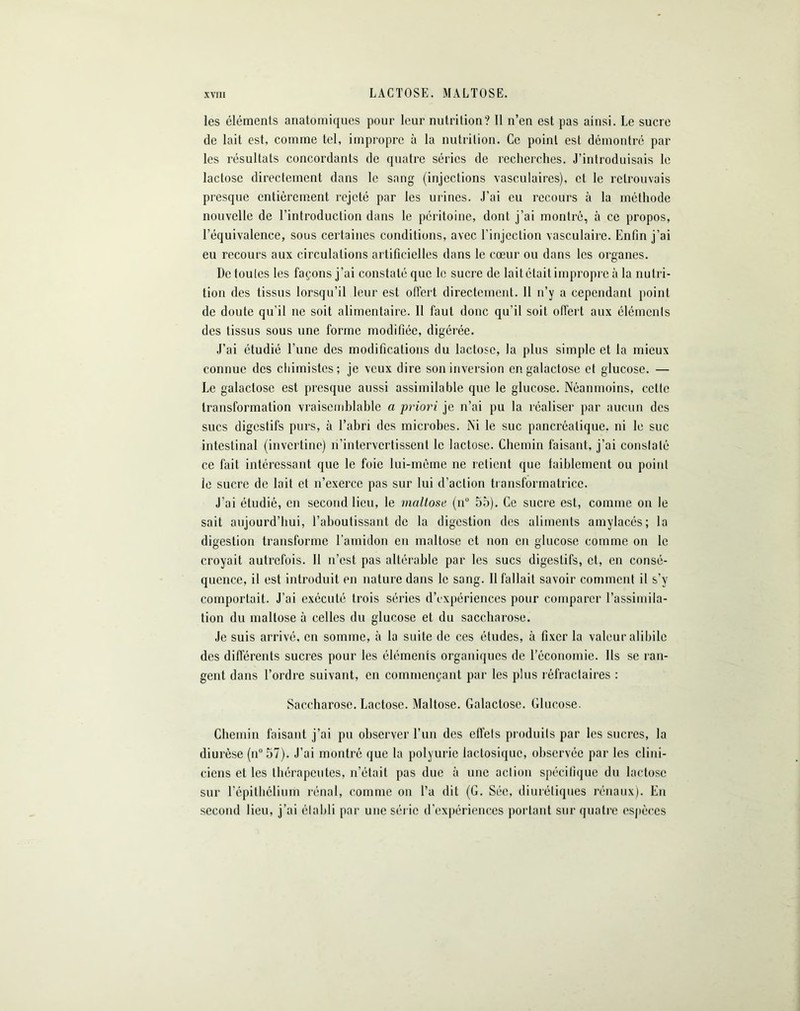 LACTOSE. MALTOSE. les éléments anatomiques pour leur nutrition? Il n’en est pas ainsi. Le sucre de lait est, comme tel, impropre à la nutrition. Ce point est démontré par les résultats concordants de quatre séries de recherches. J’introduisais le lactose directement dans le sang (injections vasculaires), et le retrouvais presque entièrement rejeté par les urines. J’ai eu recours à la méthode nouvelle de l’introduction dans le péritoine, dont j’ai montré, à ce propos, l’équivalence, sous certaines conditions, avec l’injection vasculaire. Enfin j’ai eu recours aux circulations artificielles dans le cœur ou dans les organes. De toutes les façons j’ai constaté que le sucre de lait était impropre à la nutri- tion des tissus lorsqu’il leur est offert directement. 11 n’y a cependant point de doute qu’il ne soit alimentaire. Il faut donc qu’il soit offert aux éléments des tissus sous une forme modifiée, digérée. J’ai étudié l’une des modifications du lactose, la plus simple et la mieux connue des chimistes; je veux dire son inversion en galactose et glucose. — Le galactose est presque aussi assimilable que le glucose. Néanmoins, celle transformation vraisemblable a priori je n’ai pu la réaliser par aucun des sucs digestifs purs, à l’abri des microbes. Ni le suc pancréatique, ni le suc intestinal (invertine) n’intervertissent le lactose. Chemin faisant, j’ai constaté ce fait intéressant que le foie lui-même ne retient que faiblement ou point le sucre de lait et n’exerce pas sur lui d’action transformatrice. J’ai étudié, en second lieu, le maltose (n° 55). Ce sucre est, comme on le sait aujourd’hui, l'aboutissant de la digestion des aliments amylacés; la digestion transforme l’amidon en maltose et non en glucose comme on le croyait autrefois. 11 n’est pas altérable par les sucs digestifs, et, en consé- quence, il est introduit en nature dans le sang. Il fallait savoir comment il s’v comportait. J’ai exécuté trois séries d’expériences pour comparer l’assimila- tion du maltose à celles du glucose et du saccharose. Je suis arrivé, en somme, à la suite de ces études, à fixer la valeur alibile des différents sucres pour les éléments organiques de l’économie. Ils se ran- gent dans l’ordre suivant, en commençant par les plus réfractaires : Saccharose. Lactose. Maltose. Galactose. Glucose. Chemin faisant j’ai pu observer l’un des effets produits par les sucres, la diurèse (n°57). J’ai montré que la polyurie lactosiquc, observée par les clini- ciens et les thérapeutes, n’était pas due à une action spécifique du lactose sur l’épithélium rénal, comme on l’a dit (G. Sée, diurétiques rénaux). En second lieu, j’ai établi par une série d’expériences portant sur quatre espèces