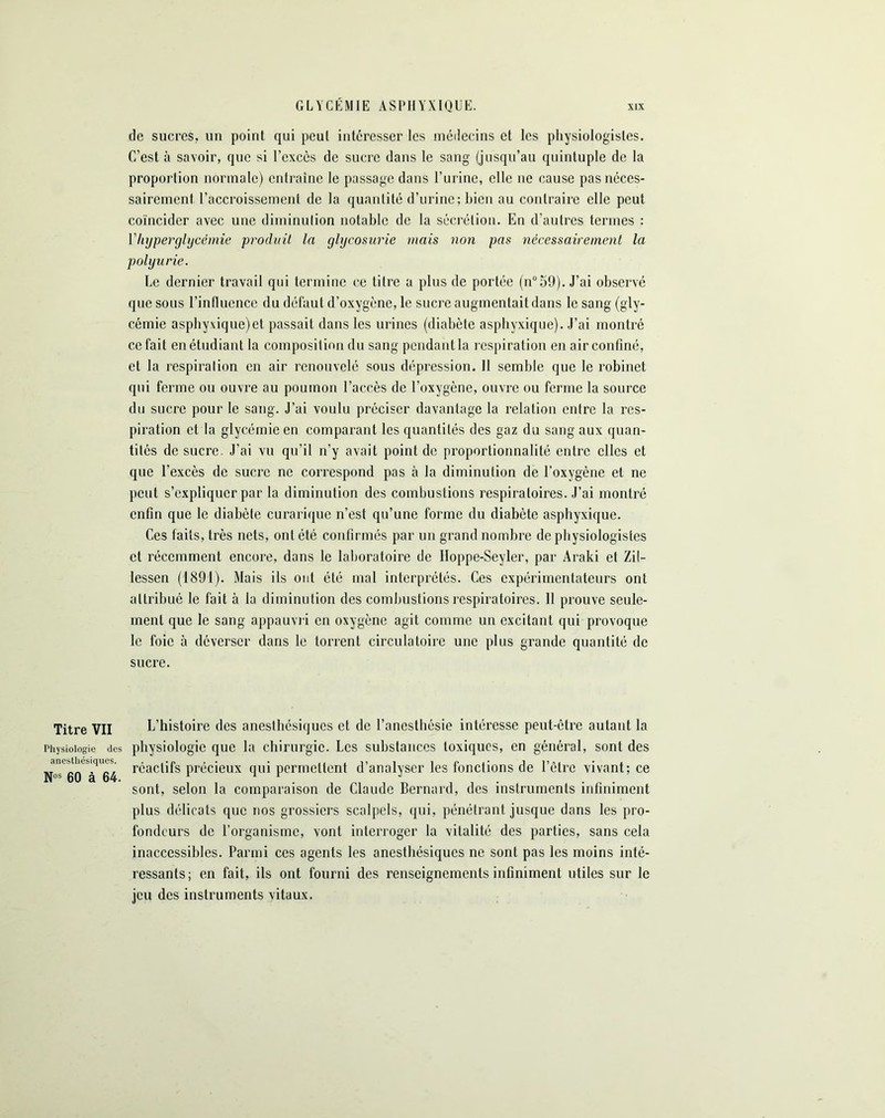 de sucres, un point qui peut intéresser les médecins et les physiologistes. C’est à savoir, que si l’excès de sucre dans le sang (jusqu’au quintuple de la proportion normale) entraîne le passage dans l’urine, elle ne cause pas néces- sairement l’accroissement de la quantité d’urine; bien au contraire elle peut coïncider avec une diminution notable de la sécrétion. En d’autres termes : Y hyperglycémie produit la glycosurie mais non pas nécessairement la polyurie. Le dernier travail qui termine ce titre a plus de portée (n°59). J’ai observé que sous l'influence du défaut d’oxygène, le sucre augmentait dans le sang (gly- cémie asphyxique)et passait dans les urines (diabète asphyxique). J’ai montré ce fait en étudiant la composition du sang pendant la respiration en air confiné, et la respiration en air renouvelé sous dépression. 11 semble que le robinet qui ferme ou ouvre au poumon l’accès de l’oxygène, ouvre ou ferme la source du sucre pour le sang. J’ai voulu préciser davantage la relation entre la res- piration et la glycémie en comparant les quantités des gaz du sang aux quan- tités de sucre. J’ai vu qu’il n’y avait point de proportionnalité entre clics et que l’excès de sucre ne correspond pas à la diminution de l’oxygène et ne peut s’expliquer par la diminution des combustions respiratoires. J’ai montré enfin que le diabète curarique n’est qu’une forme du diabète asphyxique. Ces faits, très nets, ont été confirmés par un grand nombre de physiologistes et récemment encore, dons le laboratoire de Hoppe-Seyler, par Araki et Zil- lessen (1891). Mais ils ont été mal interprétés. Ces expérimentateurs ont attribué le fait à la diminution des combustions respiratoires. 11 prouve seule- ment que le sang appauvri en oxygène agit comme un excitant qui provoque le foie à déverser dans le torrent circulatoire une plus grande quantité de sucre. Titre VII L’histoire des anesthésiques et de l’anesthésie intéresse peut-être autant la Physiologie des physiologie que la chirurgie. Les substances toxiques, en général, sont des N^eo réactifs précieux qui permettent d’analyser les fonctions de l’être vivant; ce sont, selon la comparaison de Claude Bernard, des instruments infiniment plus délicats que nos grossiers scalpels, qui, pénétrant jusque dans les pro- fondeurs de l’organisme, vont interroger la vitalité des parties, sans cela inaccessibles. Parmi ces agents les anesthésiques ne sont pas les moins inté- ressants; en fait, ils ont fourni des renseignements infiniment utiles sur le jeu des instruments vitaux.