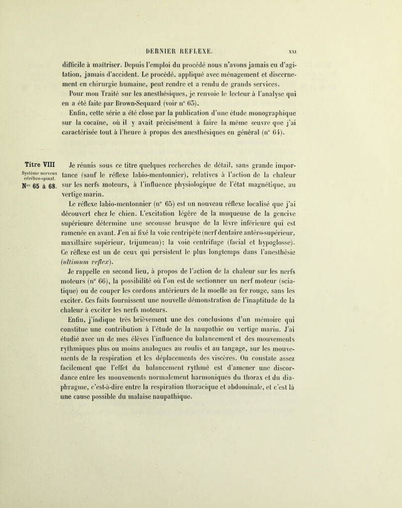 DERNIER REFLEXE. x\i difficile à maîtriser. Depuis l’emploi du procédé nous n’avons jamais eu d’agi- tation, jamais d’accident. Le procédé, appliqué avec ménagement et discerne- ment en chirurgie humaine, peut rendre et a rendu de grands services. Pour mon Traité sur les anesthésiques, je renvoie le lecteur à l’analyse qui en a été faite par Brown-Sequard (voir n° 65). Enfin, cette série a été close par la publication d’une étude monographique sur la cocaïne, où il y avait précisément à faire la môme œuvre que j’ai caractérisée tout à l’heure à propos des anesthésiques en général (n° 64). Titre VIII Je réunis sous ce titre quelques recherches de détail, sans grande impor- Sj’stèmenerveux tance (sauf ie réflexe labio-mentonnier), relatives à l’action de la chaleur N05 65 à 68. sur les nerfs moteurs, à l’influence physiologique de l’état magnétique, au vertige marin. Le réflexe labio-mentonnier (n° 65) est un nouveau réflexe localisé que j’ai découvert chez le chien. L’excitation légère de la muqueuse de la gencive supérieure détermine une secousse brusque de la lèvre inférieure qui est ramenée en avant. J’en ai fixé la voie centripète (nerf dentaire antéro-supérieur, maxillaire supérieur, trijumeau); la voie centrifuge (facial et hypoglosse). Ce réflexe est un de ceux qui persistent le plus longtemps dans l’anesthésie (ultimum reflex). Je rappelle en second lieu, à propos de l’action de la chaleur sur les nerfs moteurs (n° 66), la possibilité où l’on est de sectionner un nerf moteur (scia- tique) ou de couper les cordons antérieurs de la moelle au fer rouge, sans les exciter. Ces faits fournissent une nouvelle démonstration de l’inaptitude de la chaleur à exciter les nerfs moteurs. Enfin, j’indique très brièvement une des conclusions d’un mémoire qui constitue une contribution à l’étude de la naupathie ou vertige marin. J’ai étudié avec un de mes élèves l’influence du balancement et des mouvements rythmiques plus ou moins analogues au roulis et au tangage, sur les mouve- ments de la respiration et les déplacements des viscères. On constate assez facilement que l’effet du balancement rythmé est d’amener une discor- dance entre les mouvements normalement harmoniques du thorax et du dia- phragme, c’est-à-dire entre la respiration thoracique et abdominale, et c’est là une cause possible du malaise naupathique.